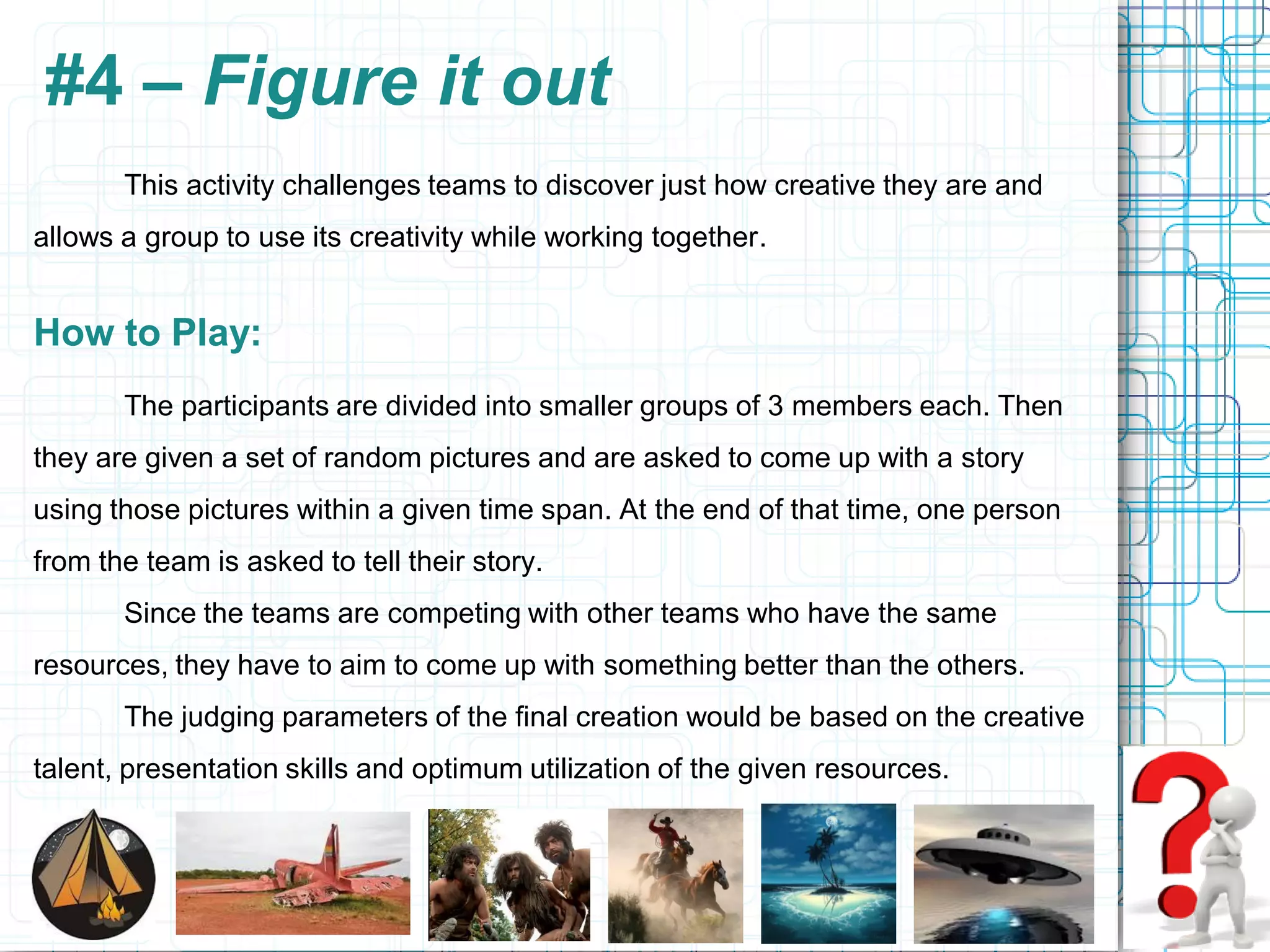 #4 – Figure it out
       This activity challenges teams to discover just how creative they are and
allows a group to use its creativity while working together.


How to Play:
       The participants are divided into smaller groups of 3 members each. Then
they are given a set of random pictures and are asked to come up with a story
using those pictures within a given time span. At the end of that time, one person
from the team is asked to tell their story.
       Since the teams are competing with other teams who have the same
resources, they have to aim to come up with something better than the others.
       The judging parameters of the final creation would be based on the creative
talent, presentation skills and optimum utilization of the given resources.
 