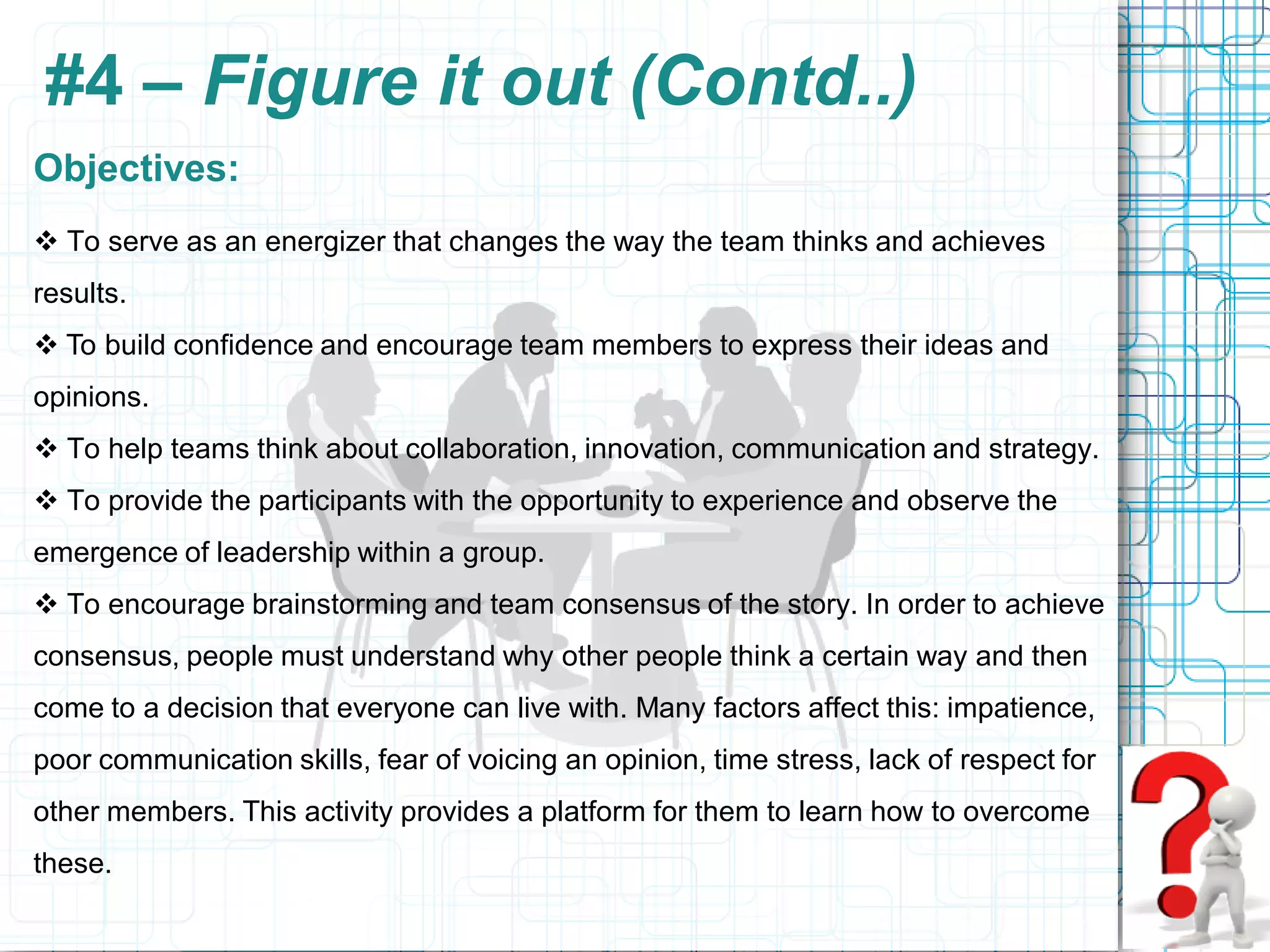 #4 – Figure it out (Contd..)
Objectives:
 To serve as an energizer that changes the way the team thinks and achieves
results.
 To build confidence and encourage team members to express their ideas and
opinions.
 To help teams think about collaboration, innovation, communication and strategy.
 To provide the participants with the opportunity to experience and observe the
emergence of leadership within a group.
 To encourage brainstorming and team consensus of the story. In order to achieve
consensus, people must understand why other people think a certain way and then
come to a decision that everyone can live with. Many factors affect this: impatience,
poor communication skills, fear of voicing an opinion, time stress, lack of respect for
other members. This activity provides a platform for them to learn how to overcome
these.
 