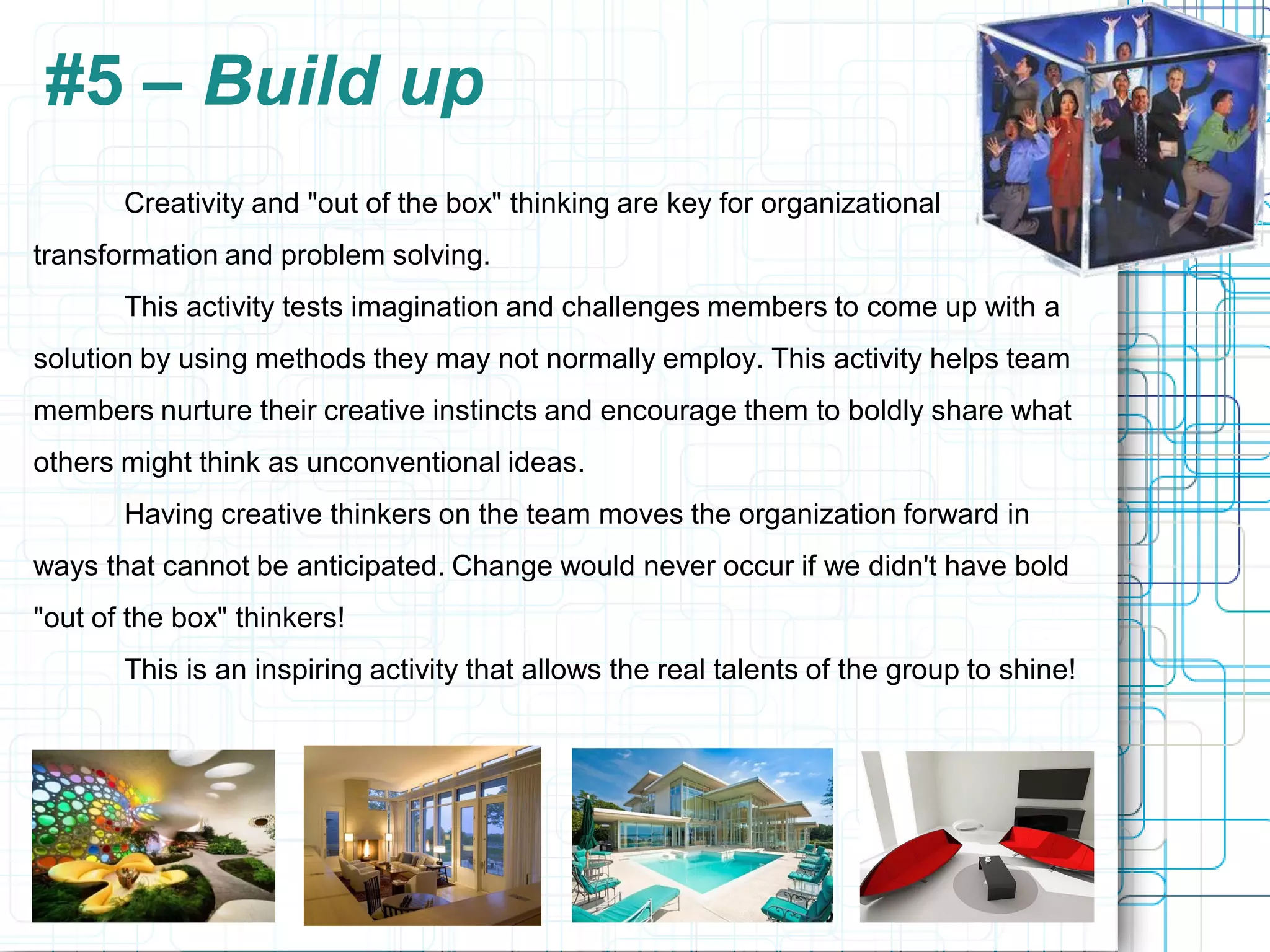 #5 – Build up
       Creativity and "out of the box" thinking are key for organizational
transformation and problem solving.
       This activity tests imagination and challenges members to come up with a
solution by using methods they may not normally employ. This activity helps team
members nurture their creative instincts and encourage them to boldly share what
others might think as unconventional ideas.
       Having creative thinkers on the team moves the organization forward in
ways that cannot be anticipated. Change would never occur if we didn't have bold
"out of the box" thinkers!
       This is an inspiring activity that allows the real talents of the group to shine!
 
