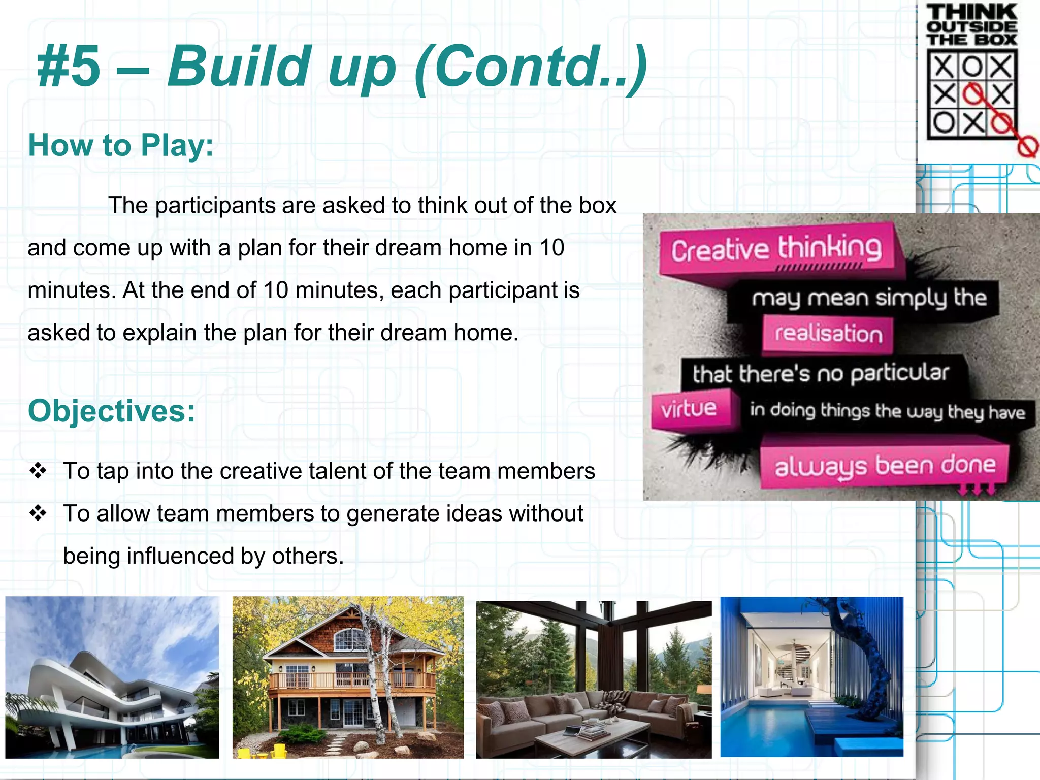 #5 – Build up (Contd..)
How to Play:
       The participants are asked to think out of the box
and come up with a plan for their dream home in 10
minutes. At the end of 10 minutes, each participant is
asked to explain the plan for their dream home.


Objectives:
 To tap into the creative talent of the team members
 To allow team members to generate ideas without
   being influenced by others.
 