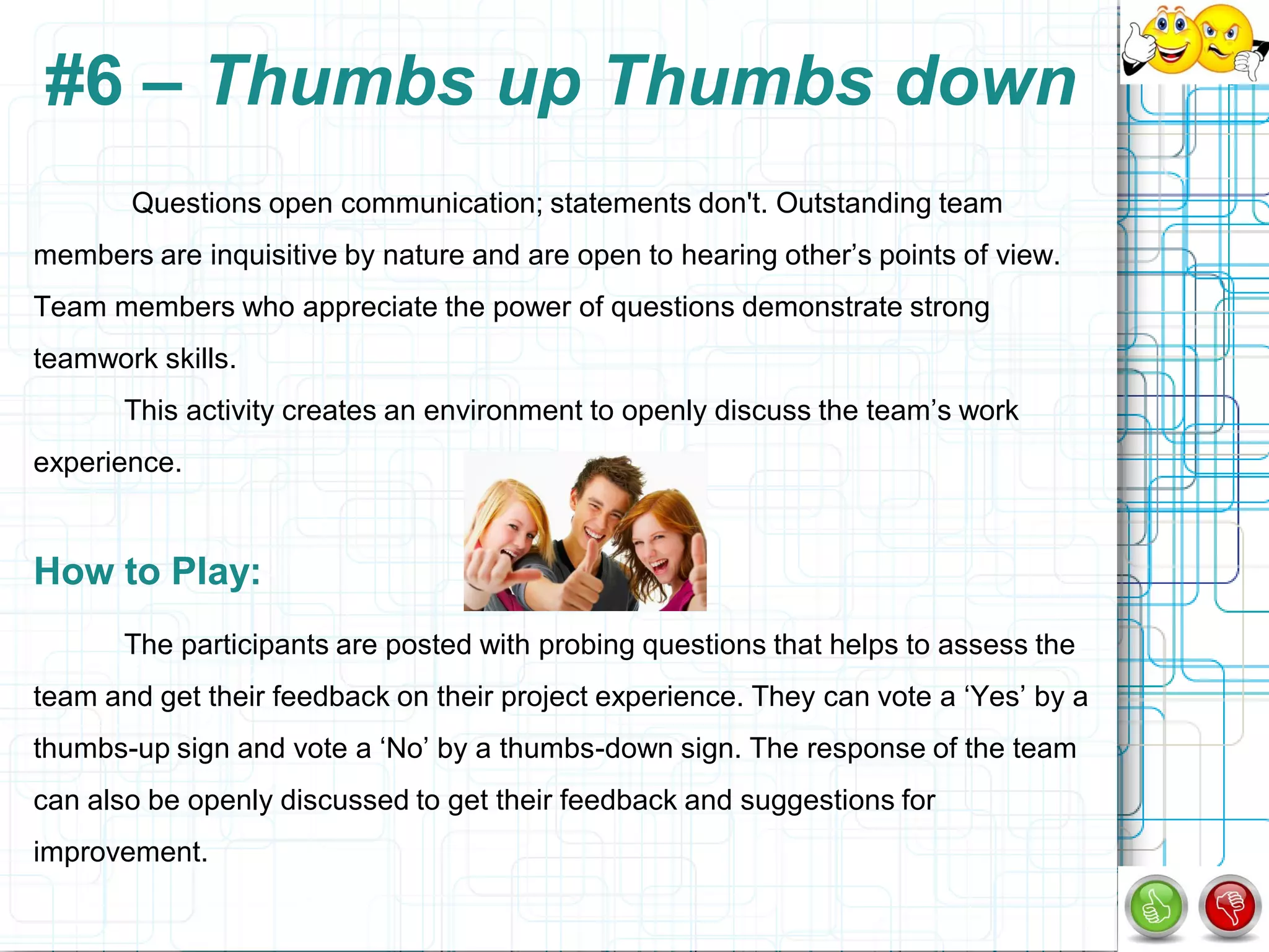 #6 – Thumbs up Thumbs down
       Questions open communication; statements don't. Outstanding team
members are inquisitive by nature and are open to hearing other‟s points of view.
Team members who appreciate the power of questions demonstrate strong
teamwork skills.
       This activity creates an environment to openly discuss the team‟s work
experience.


How to Play:
       The participants are posted with probing questions that helps to assess the
team and get their feedback on their project experience. They can vote a „Yes‟ by a
thumbs-up sign and vote a „No‟ by a thumbs-down sign. The response of the team
can also be openly discussed to get their feedback and suggestions for
improvement.
 