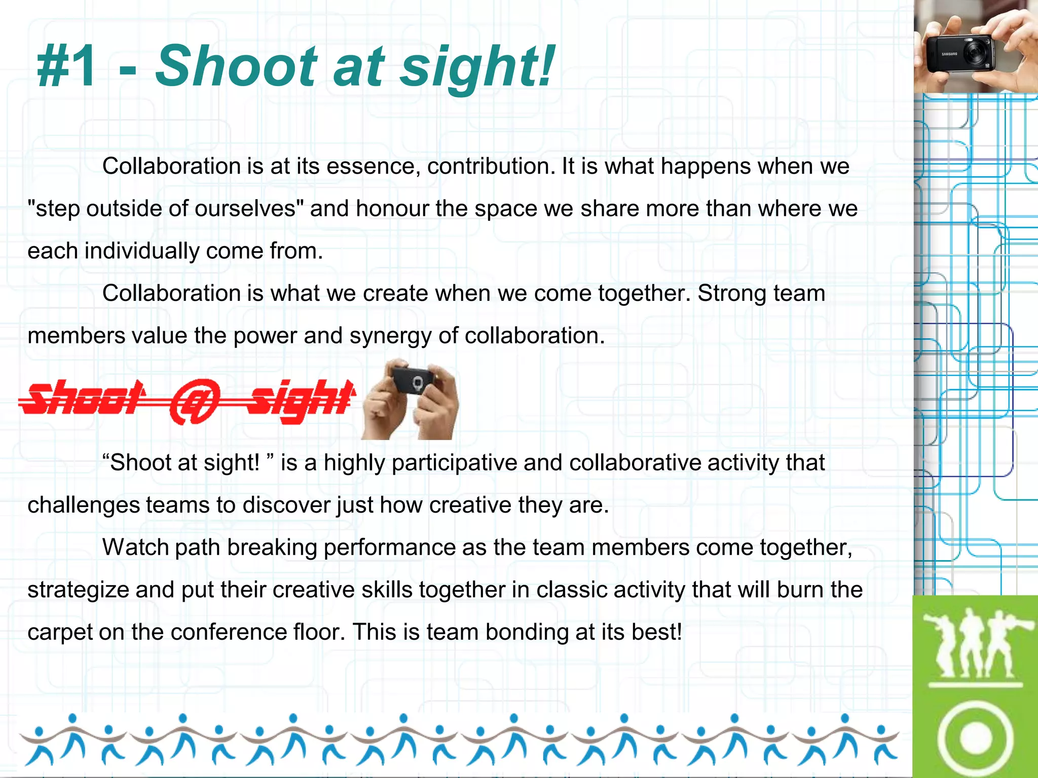 #1 - Shoot at sight!
       Collaboration is at its essence, contribution. It is what happens when we
"step outside of ourselves" and honour the space we share more than where we
each individually come from.
       Collaboration is what we create when we come together. Strong team
members value the power and synergy of collaboration.




       “Shoot at sight! ” is a highly participative and collaborative activity that
challenges teams to discover just how creative they are.
       Watch path breaking performance as the team members come together,
strategize and put their creative skills together in classic activity that will burn the
carpet on the conference floor. This is team bonding at its best!
 