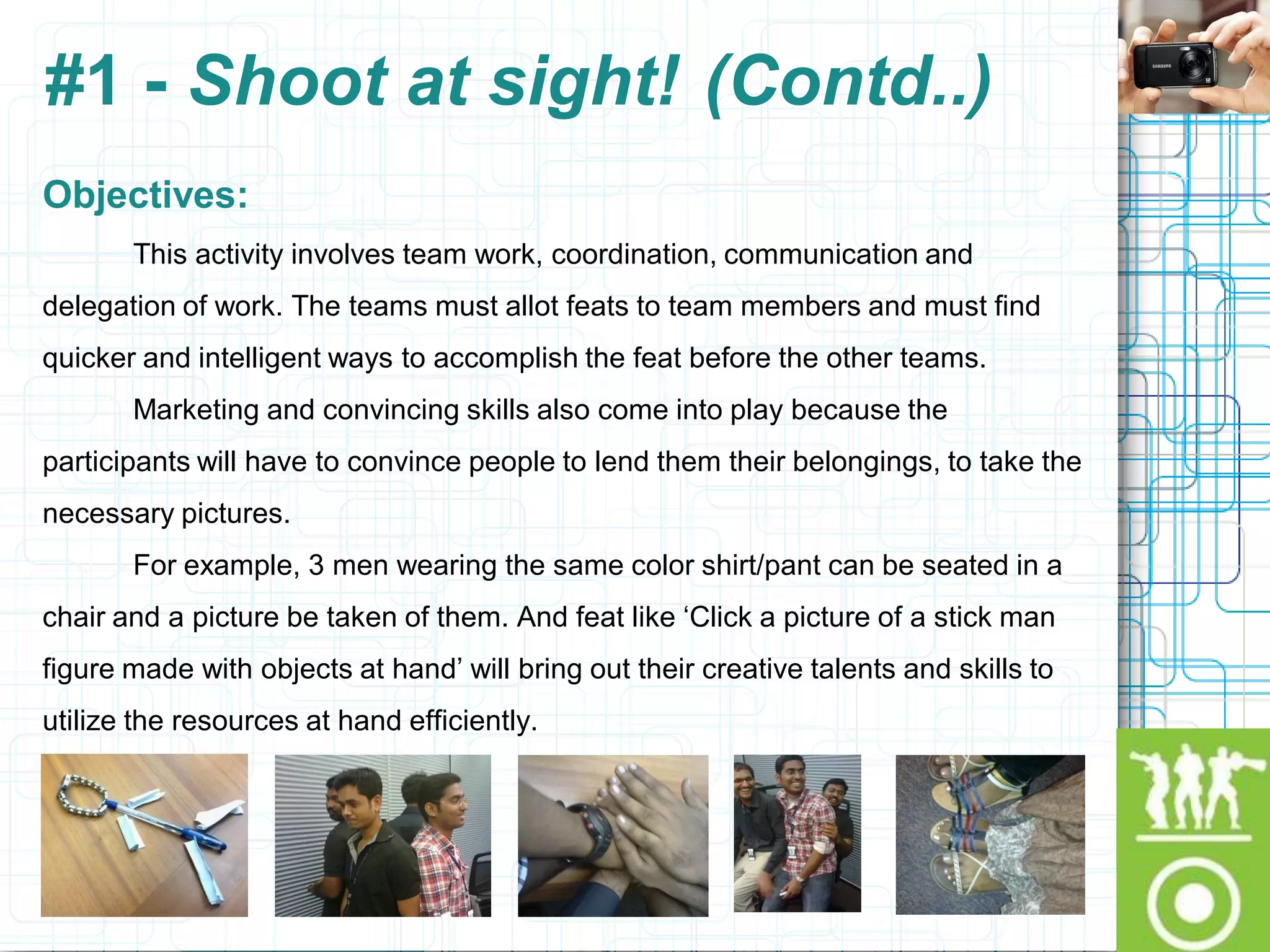 #1 - Shoot at sight! (Contd..)
Objectives:
       This activity involves team work, coordination, communication and
delegation of work. The teams must allot feats to team members and must find
quicker and intelligent ways to accomplish the feat before the other teams.
       Marketing and convincing skills also come into play because the
participants will have to convince people to lend them their belongings, to take the
necessary pictures.
       For example, 3 men wearing the same color shirt/pant can be seated in a
chair and a picture be taken of them. And feat like „Click a picture of a stick man
figure made with objects at hand‟ will bring out their creative talents and skills to
utilize the resources at hand efficiently.
 