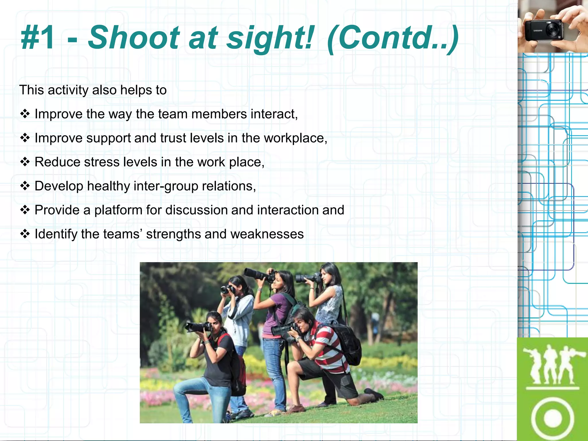#1 - Shoot at sight! (Contd..)
This activity also helps to
 Improve the way the team members interact,
 Improve support and trust levels in the workplace,
 Reduce stress levels in the work place,
 Develop healthy inter-group relations,
 Provide a platform for discussion and interaction and
 Identify the teams‟ strengths and weaknesses
 