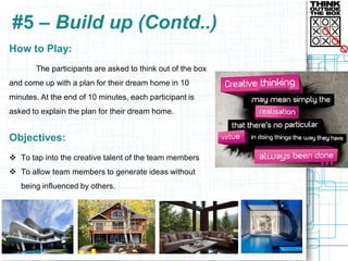 #5 – Build up (Contd..)
How to Play:
       The participants are asked to think out of the box
and come up with a plan for their dream home in 10
minutes. At the end of 10 minutes, each participant is
asked to explain the plan for their dream home.


Objectives:
 To tap into the creative talent of the team members
 To allow team members to generate ideas without
   being influenced by others.
 