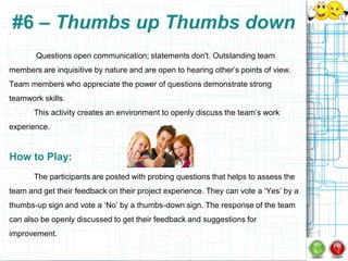 #6 – Thumbs up Thumbs down
       Questions open communication; statements don't. Outstanding team
members are inquisitive by nature and are open to hearing other‟s points of view.
Team members who appreciate the power of questions demonstrate strong
teamwork skills.
       This activity creates an environment to openly discuss the team‟s work
experience.


How to Play:
       The participants are posted with probing questions that helps to assess the
team and get their feedback on their project experience. They can vote a „Yes‟ by a
thumbs-up sign and vote a „No‟ by a thumbs-down sign. The response of the team
can also be openly discussed to get their feedback and suggestions for
improvement.
 