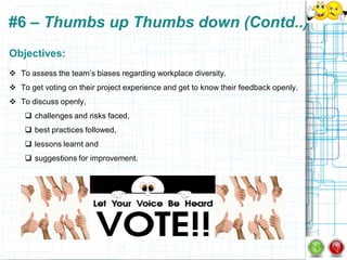 #6 – Thumbs up Thumbs down (Contd..)
Objectives:
 To assess the team‟s biases regarding workplace diversity.
 To get voting on their project experience and get to know their feedback openly.
 To discuss openly,
     challenges and risks faced,
     best practices followed,
     lessons learnt and
     suggestions for improvement.
 