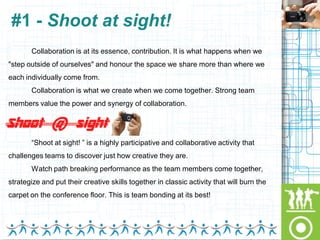 #1 - Shoot at sight!
       Collaboration is at its essence, contribution. It is what happens when we
"step outside of ourselves" and honour the space we share more than where we
each individually come from.
       Collaboration is what we create when we come together. Strong team
members value the power and synergy of collaboration.




       “Shoot at sight! ” is a highly participative and collaborative activity that
challenges teams to discover just how creative they are.
       Watch path breaking performance as the team members come together,
strategize and put their creative skills together in classic activity that will burn the
carpet on the conference floor. This is team bonding at its best!
 