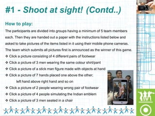 #1 - Shoot at sight! (Contd..)
How to play:
The participants are divided into groups having a minimum of 5 team members
each. Then they are handed out a paper with the instructions listed below and
asked to take pictures of the items listed in it using their mobile phone cameras.
The team which submits all pictures first is announced as the winner of this game.
 Click a picture consisting of 4 different pairs of footwear
 Click a picture of 3 men wearing the same colour shirt/pant
 Click a picture of a stick man figure made with objects at hand
 Click a picture of 7 hands placed one above the other;
       left hand above right hand and so on
 Click a picture of 2 people wearing wrong pair of footwear
 Click a picture of 4 people simulating the Indian emblem
 Click a picture of 3 men seated in a chair
 