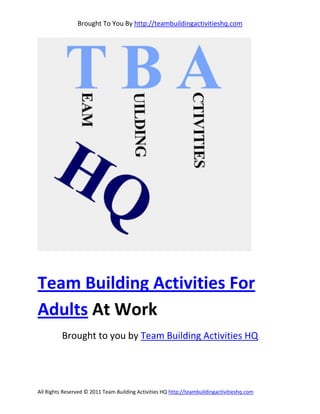 Brought To You By http://teambuildingactivitieshq.com




Team Building Activities For
Adults At Work
          Brought to you by Team Building Activities HQ




All Rights Reserved © 2011 Team Building Activities HQ http://teambuildingactivitieshq.com
 