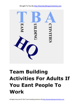 Brought To You By http://teambuildingactivitieshq.com




Team Building
Activities For Adults If
You Eant People To
Work
All Rights Reserved © 2011 Team Building Activities HQ http://teambuildingactivitieshq.com
 
