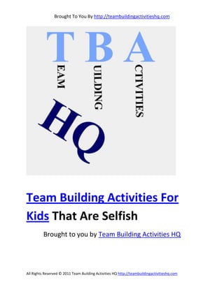 Brought To You By http://teambuildingactivitieshq.com




Team Building Activities For
Kids That Are Selfish
          Brought to you by Team Building Activities HQ




All Rights Reserved © 2011 Team Building Activities HQ http://teambuildingactivitieshq.com
 