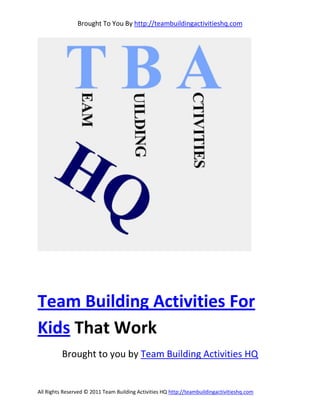 Brought To You By http://teambuildingactivitieshq.com




Team Building Activities For
Kids That Work
          Brought to you by Team Building Activities HQ


All Rights Reserved © 2011 Team Building Activities HQ http://teambuildingactivitieshq.com
 