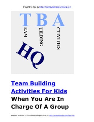 Brought To You By http://teambuildingactivitieshq.com




Team Building
Activities For Kids
When You Are In
Charge Of A Group
All Rights Reserved © 2011 Team Building Activities HQ http://teambuildingactivitieshq.com
 