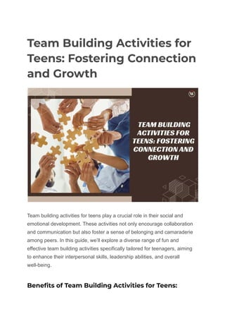 Team Building Activities for
Teens: Fostering Connection
and Growth
Team building activities for teens play a crucial role in their social and
emotional development. These activities not only encourage collaboration
and communication but also foster a sense of belonging and camaraderie
among peers. In this guide, we’ll explore a diverse range of fun and
effective team building activities specifically tailored for teenagers, aiming
to enhance their interpersonal skills, leadership abilities, and overall
well-being.
Benefits of Team Building Activities for Teens:
 