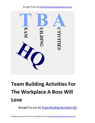 Brought To You By http://teambuildingactivitieshq.com




Team Building Activities For
The Workplace A Boss Will
Love
          Brought to you by Team Building Activities HQ

All Rights Reserved © 2011 Team Building Activities HQ http://teambuildingactivitieshq.com
 