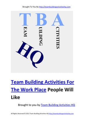 Brought To You By http://teambuildingactivitieshq.com




Team Building Activities For
The Work Place People Will
Like
          Brought to you by Team Building Activities HQ

All Rights Reserved © 2011 Team Building Activities HQ http://teambuildingactivitieshq.com
 