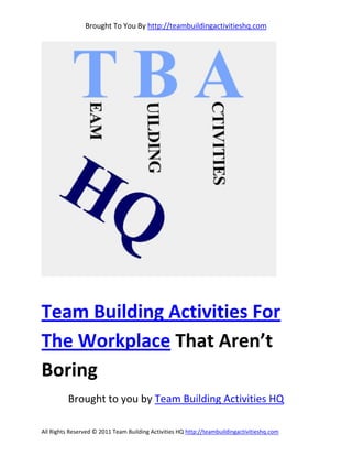 Brought To You By http://teambuildingactivitieshq.com




Team Building Activities For
The Workplace That Aren’t
Boring
          Brought to you by Team Building Activities HQ

All Rights Reserved © 2011 Team Building Activities HQ http://teambuildingactivitieshq.com
 