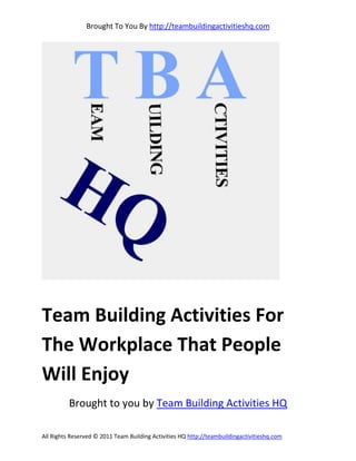 Brought To You By http://teambuildingactivitieshq.com




Team Building Activities For
The Workplace That People
Will Enjoy
          Brought to you by Team Building Activities HQ

All Rights Reserved © 2011 Team Building Activities HQ http://teambuildingactivitieshq.com
 