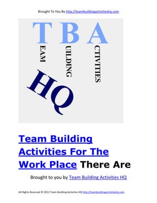Brought To You By http://teambuildingactivitieshq.com




Team Building
Activities For The
Work Place There Are
          Brought to you by Team Building Activities HQ

All Rights Reserved © 2011 Team Building Activities HQ http://teambuildingactivitieshq.com
 