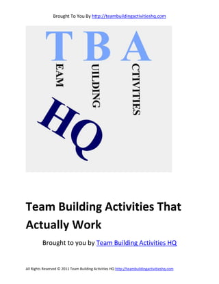 Brought To You By http://teambuildingactivitieshq.com




Team Building Activities That
Actually Work
          Brought to you by Team Building Activities HQ


All Rights Reserved © 2011 Team Building Activities HQ http://teambuildingactivitieshq.com
 