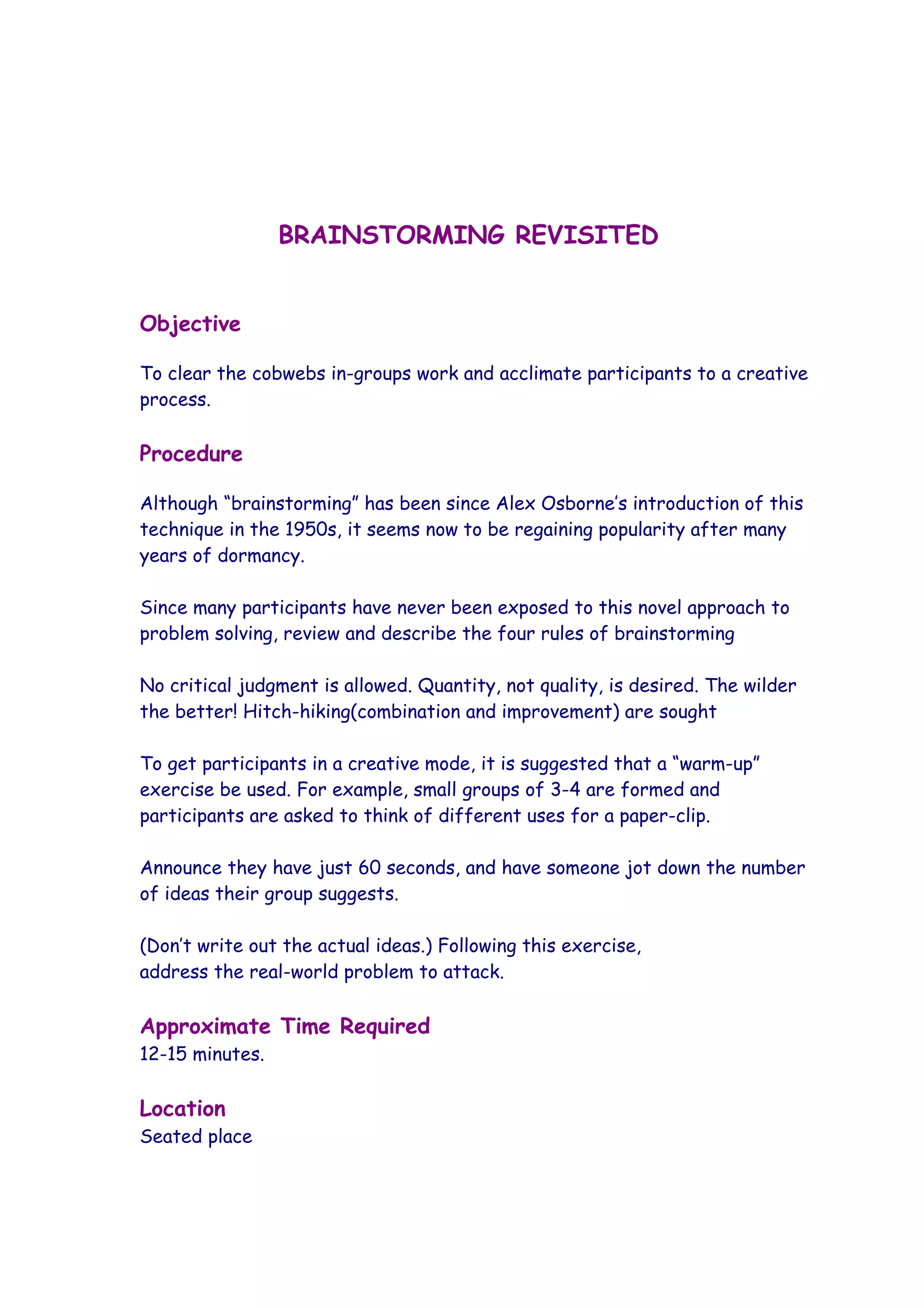 BRAINSTORMING REVISITED


Objective

To clear the cobwebs in-groups work and acclimate participants to a creative
process.

Procedure

Although “brainstorming” has been since Alex Osborne’s introduction of this
technique in the 1950s, it seems now to be regaining popularity after many
years of dormancy.

Since many participants have never been exposed to this novel approach to
problem solving, review and describe the four rules of brainstorming

No critical judgment is allowed. Quantity, not quality, is desired. The wilder
the better! Hitch-hiking(combination and improvement) are sought

To get participants in a creative mode, it is suggested that a “warm-up”
exercise be used. For example, small groups of 3-4 are formed and
participants are asked to think of different uses for a paper-clip.

Announce they have just 60 seconds, and have someone jot down the number
of ideas their group suggests.

(Don’t write out the actual ideas.) Following this exercise,
address the real-world problem to attack.

Approximate Time Required
12-15 minutes.

Location
Seated place
 