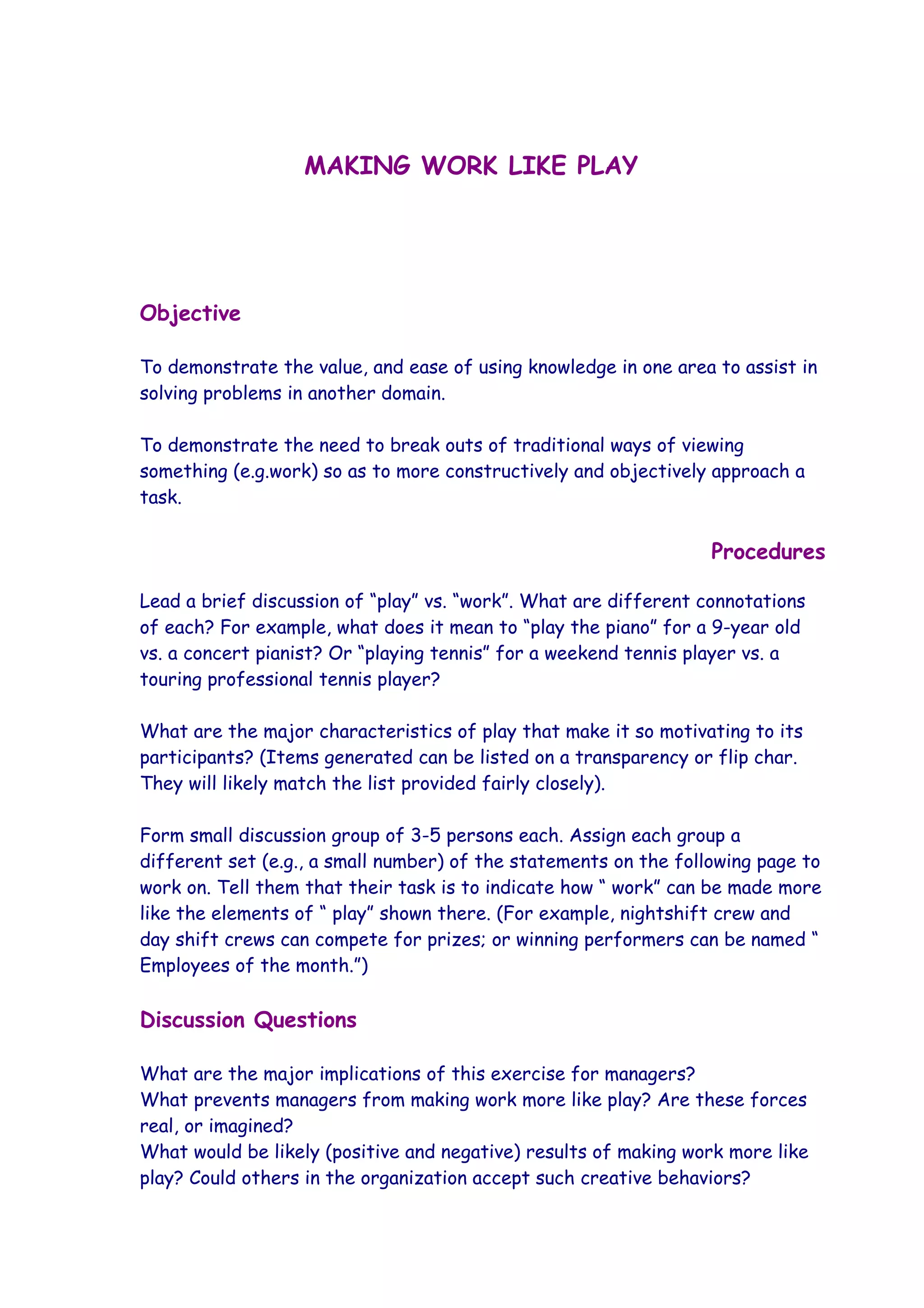 MAKING WORK LIKE PLAY




Objective

To demonstrate the value, and ease of using knowledge in one area to assist in
solving problems in another domain.

To demonstrate the need to break outs of traditional ways of viewing
something (e.g.work) so as to more constructively and objectively approach a
task.

                                                                  Procedures

Lead a brief discussion of “play” vs. “work”. What are different connotations
of each? For example, what does it mean to “play the piano” for a 9-year old
vs. a concert pianist? Or “playing tennis” for a weekend tennis player vs. a
touring professional tennis player?

What are the major characteristics of play that make it so motivating to its
participants? (Items generated can be listed on a transparency or flip char.
They will likely match the list provided fairly closely).

Form small discussion group of 3-5 persons each. Assign each group a
different set (e.g., a small number) of the statements on the following page to
work on. Tell them that their task is to indicate how “ work” can be made more
like the elements of “ play” shown there. (For example, nightshift crew and
day shift crews can compete for prizes; or winning performers can be named “
Employees of the month.”)

Discussion Questions

What are the major implications of this exercise for managers?
What prevents managers from making work more like play? Are these forces
real, or imagined?
What would be likely (positive and negative) results of making work more like
play? Could others in the organization accept such creative behaviors?
 
