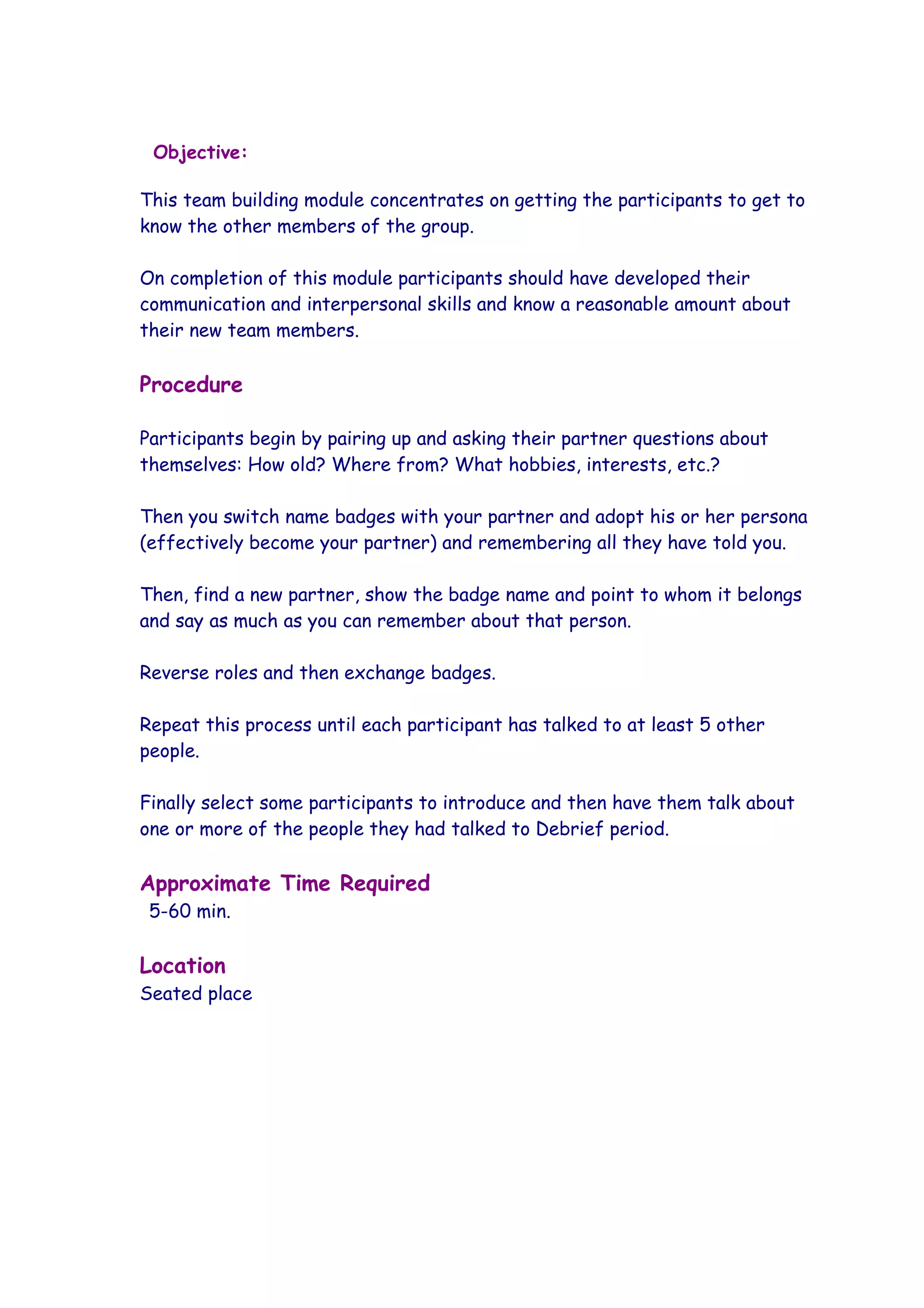 Objective:

This team building module concentrates on getting the participants to get to
know the other members of the group.

On completion of this module participants should have developed their
communication and interpersonal skills and know a reasonable amount about
their new team members.

Procedure

Participants begin by pairing up and asking their partner questions about
themselves: How old? Where from? What hobbies, interests, etc.?

Then you switch name badges with your partner and adopt his or her persona
(effectively become your partner) and remembering all they have told you.

Then, find a new partner, show the badge name and point to whom it belongs
and say as much as you can remember about that person.

Reverse roles and then exchange badges.

Repeat this process until each participant has talked to at least 5 other
people.

Finally select some participants to introduce and then have them talk about
one or more of the people they had talked to Debrief period.

Approximate Time Required
 5-60 min.

Location
Seated place
 