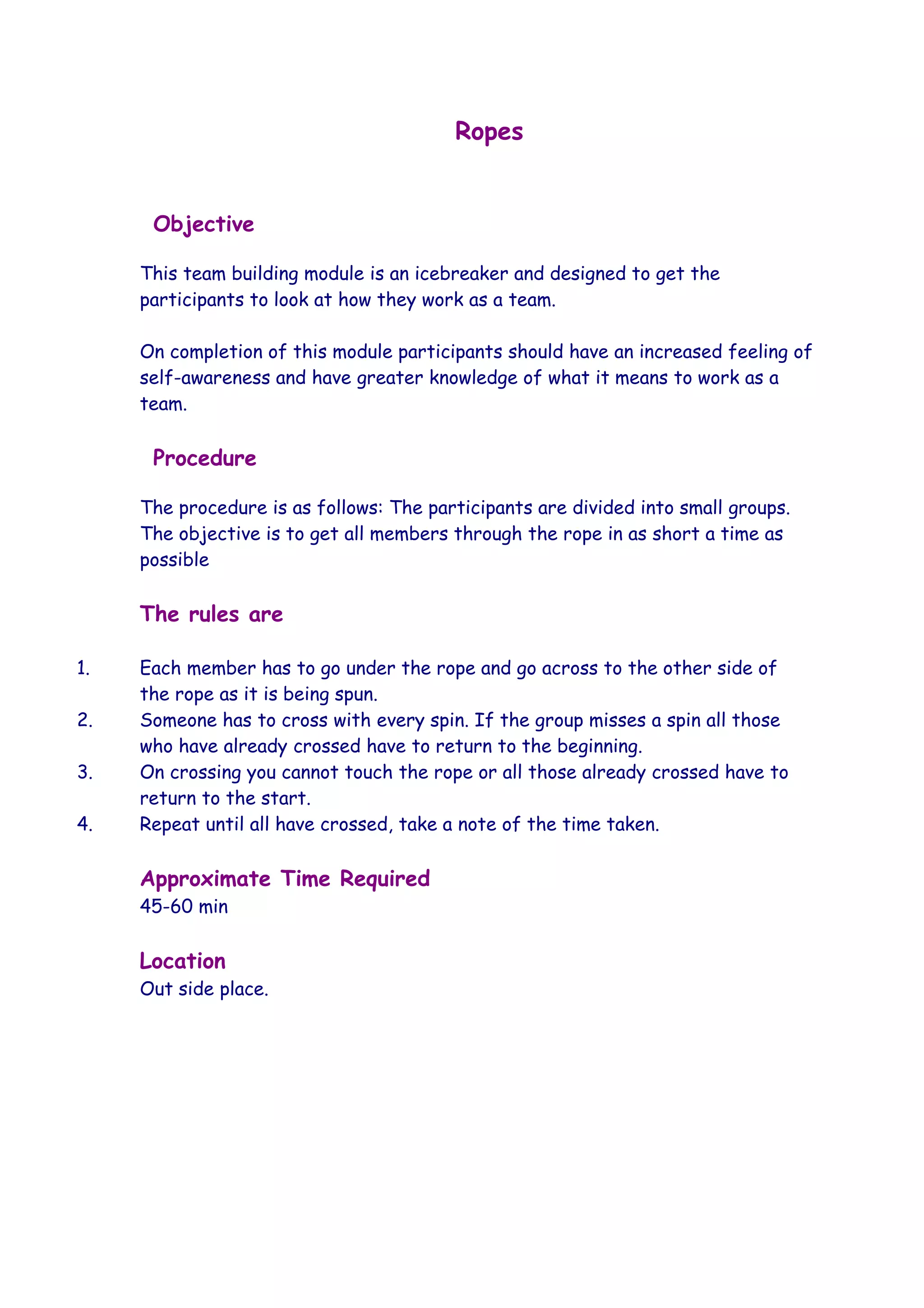 Ropes


      Objective

     This team building module is an icebreaker and designed to get the
     participants to look at how they work as a team.

     On completion of this module participants should have an increased feeling of
     self-awareness and have greater knowledge of what it means to work as a
     team.

      Procedure

     The procedure is as follows: The participants are divided into small groups.
     The objective is to get all members through the rope in as short a time as
     possible

     The rules are

1.   Each member has to go under the rope and go across to the other side of
     the rope as it is being spun.
2.   Someone has to cross with every spin. If the group misses a spin all those
     who have already crossed have to return to the beginning.
3.   On crossing you cannot touch the rope or all those already crossed have to
     return to the start.
4.   Repeat until all have crossed, take a note of the time taken.

     Approximate Time Required
     45-60 min

     Location
     Out side place.
 
