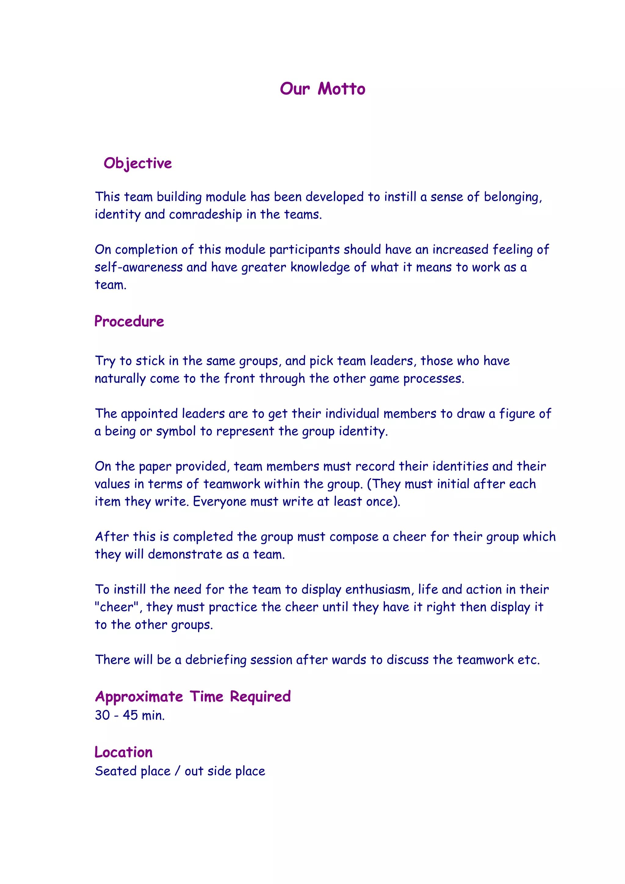 Our Motto



 Objective

This team building module has been developed to instill a sense of belonging,
identity and comradeship in the teams.

On completion of this module participants should have an increased feeling of
self-awareness and have greater knowledge of what it means to work as a
team.

Procedure

Try to stick in the same groups, and pick team leaders, those who have
naturally come to the front through the other game processes.

The appointed leaders are to get their individual members to draw a figure of
a being or symbol to represent the group identity.

On the paper provided, team members must record their identities and their
values in terms of teamwork within the group. (They must initial after each
item they write. Everyone must write at least once).

After this is completed the group must compose a cheer for their group which
they will demonstrate as a team.

To instill the need for the team to display enthusiasm, life and action in their
"cheer", they must practice the cheer until they have it right then display it
to the other groups.

There will be a debriefing session after wards to discuss the teamwork etc.

Approximate Time Required
30 - 45 min.

Location
Seated place / out side place
 