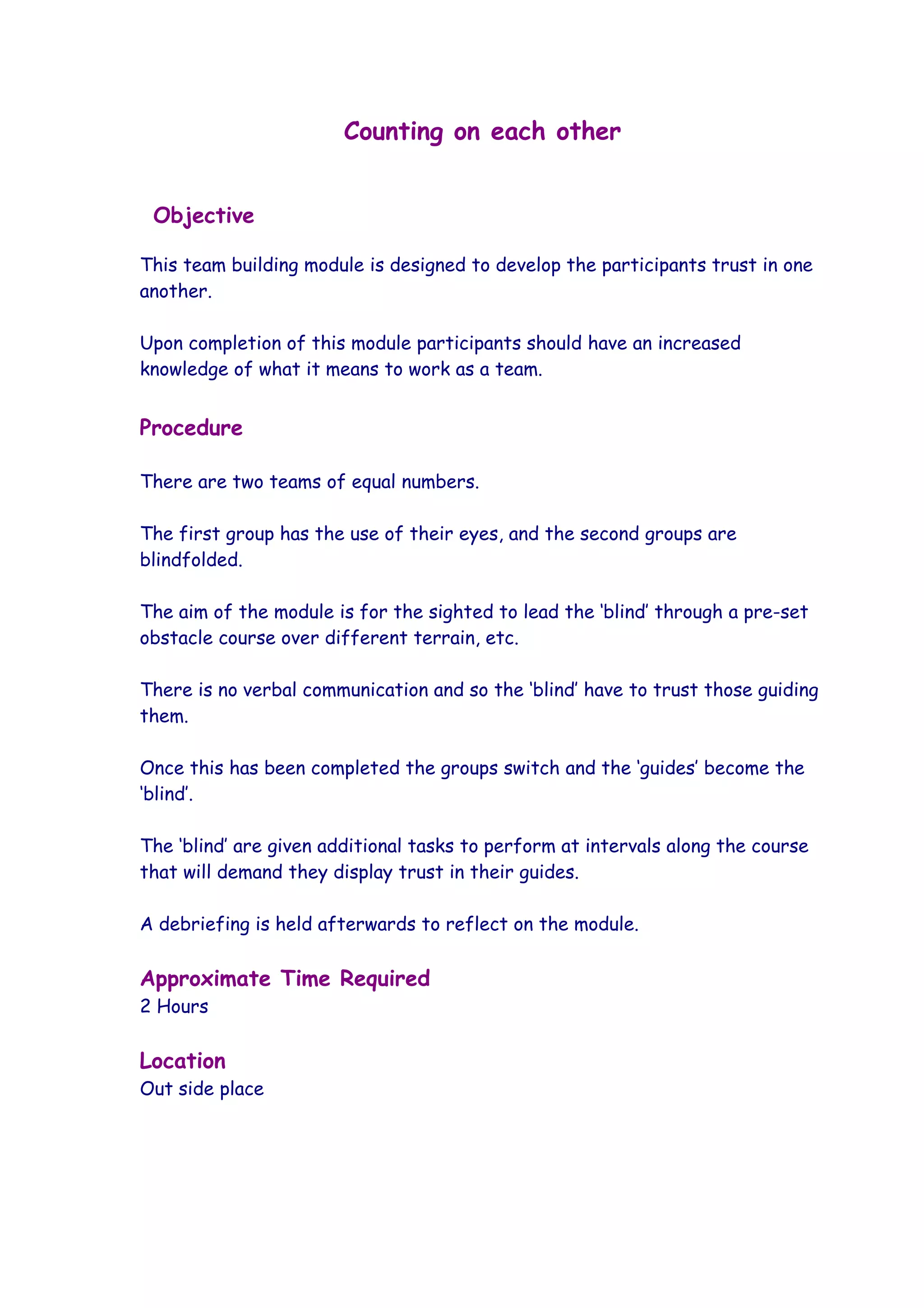 Counting on each other


 Objective

This team building module is designed to develop the participants trust in one
another.

Upon completion of this module participants should have an increased
knowledge of what it means to work as a team.


Procedure

There are two teams of equal numbers.

The first group has the use of their eyes, and the second groups are
blindfolded.

The aim of the module is for the sighted to lead the ‘blind’ through a pre-set
obstacle course over different terrain, etc.

There is no verbal communication and so the ‘blind’ have to trust those guiding
them.

Once this has been completed the groups switch and the ‘guides’ become the
‘blind’.

The ‘blind’ are given additional tasks to perform at intervals along the course
that will demand they display trust in their guides.

A debriefing is held afterwards to reflect on the module.

Approximate Time Required
2 Hours

Location
Out side place
 