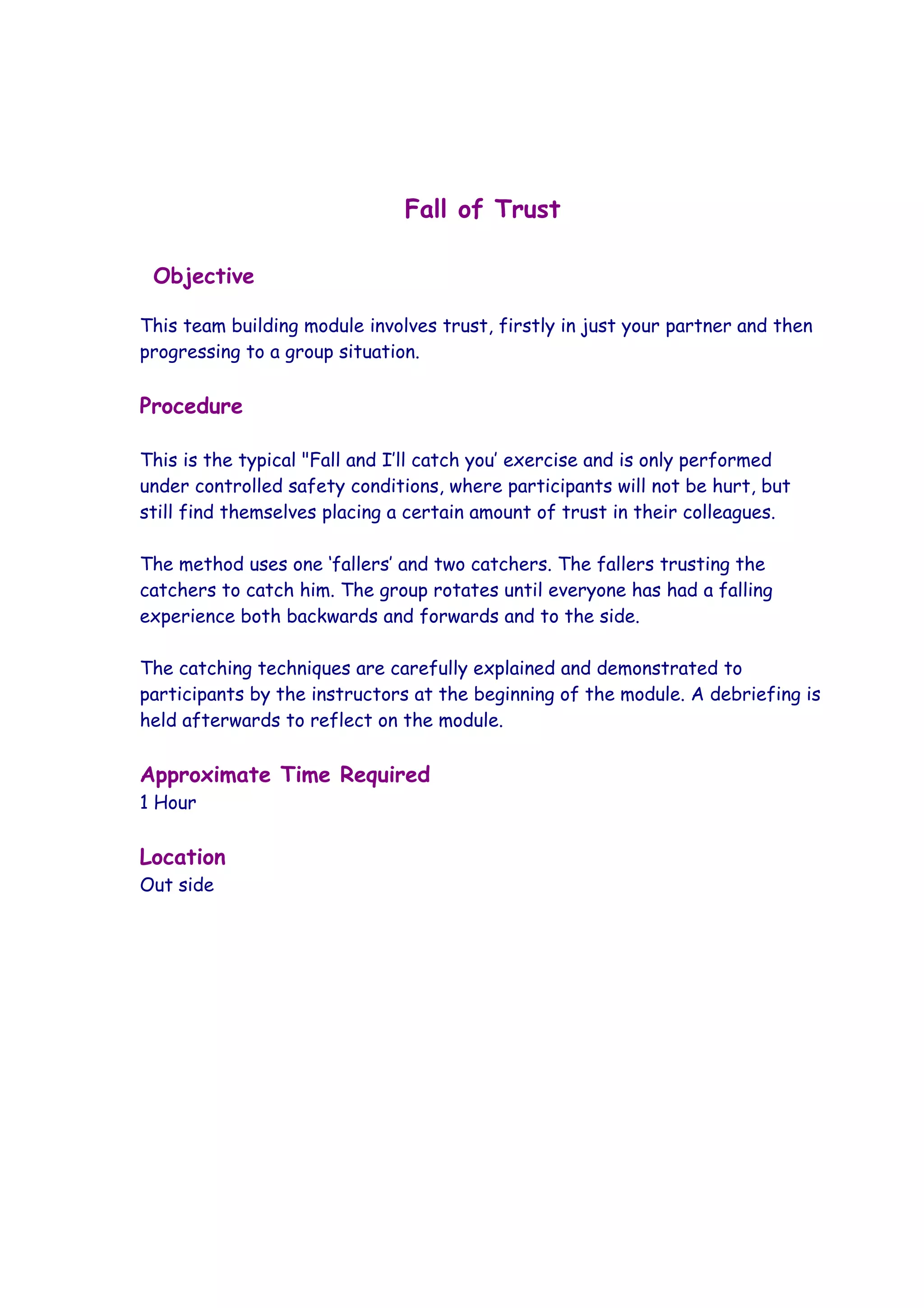 Fall of Trust

 Objective

This team building module involves trust, firstly in just your partner and then
progressing to a group situation.

Procedure

This is the typical "Fall and I’ll catch you’ exercise and is only performed
under controlled safety conditions, where participants will not be hurt, but
still find themselves placing a certain amount of trust in their colleagues.

The method uses one ‘fallers’ and two catchers. The fallers trusting the
catchers to catch him. The group rotates until everyone has had a falling
experience both backwards and forwards and to the side.

The catching techniques are carefully explained and demonstrated to
participants by the instructors at the beginning of the module. A debriefing is
held afterwards to reflect on the module.

Approximate Time Required
1 Hour

Location
Out side
 