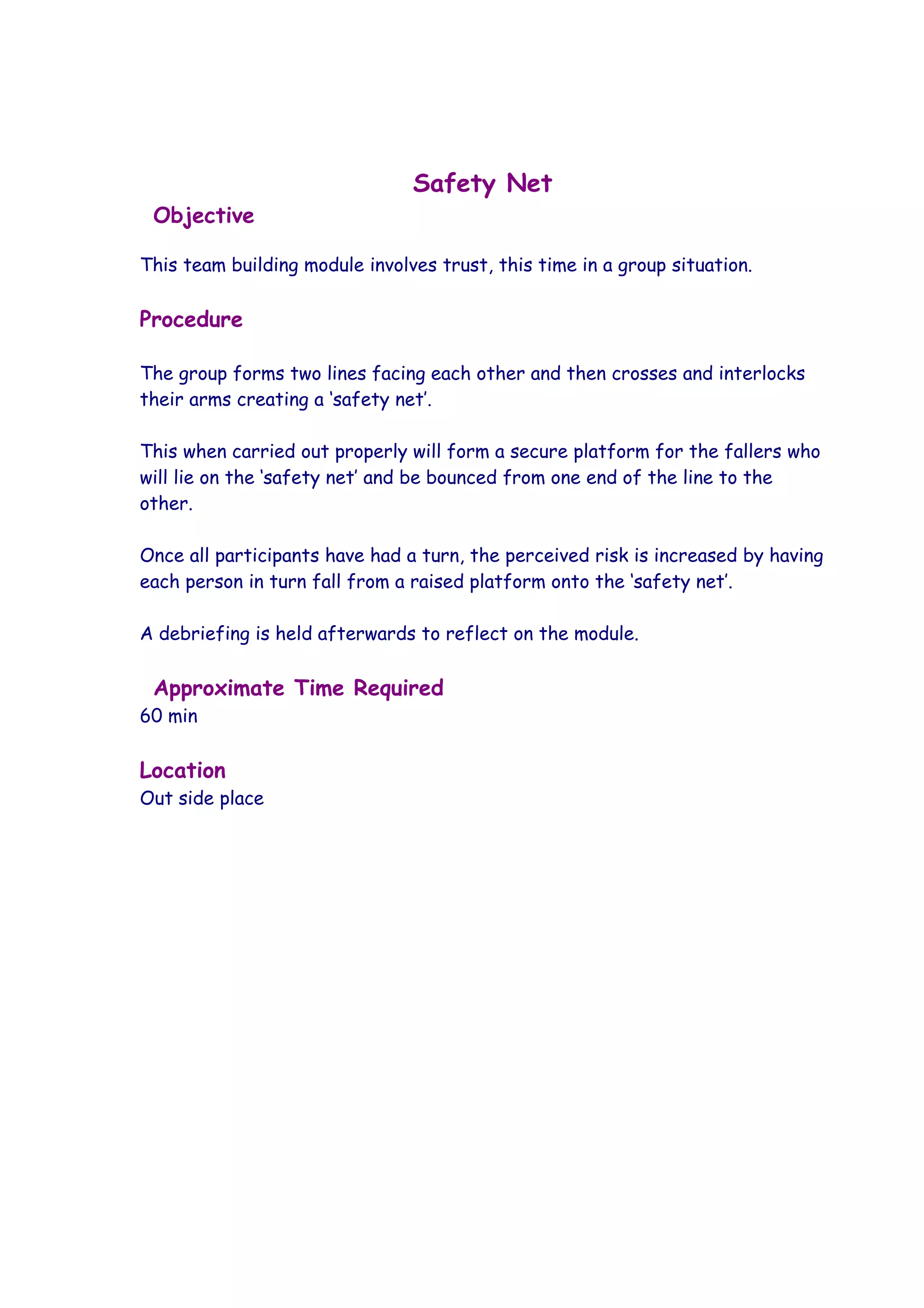 Safety Net
 Objective

This team building module involves trust, this time in a group situation.

Procedure

The group forms two lines facing each other and then crosses and interlocks
their arms creating a ‘safety net’.

This when carried out properly will form a secure platform for the fallers who
will lie on the ‘safety net’ and be bounced from one end of the line to the
other.

Once all participants have had a turn, the perceived risk is increased by having
each person in turn fall from a raised platform onto the ‘safety net’.

A debriefing is held afterwards to reflect on the module.

 Approximate Time Required
60 min

Location
Out side place
 