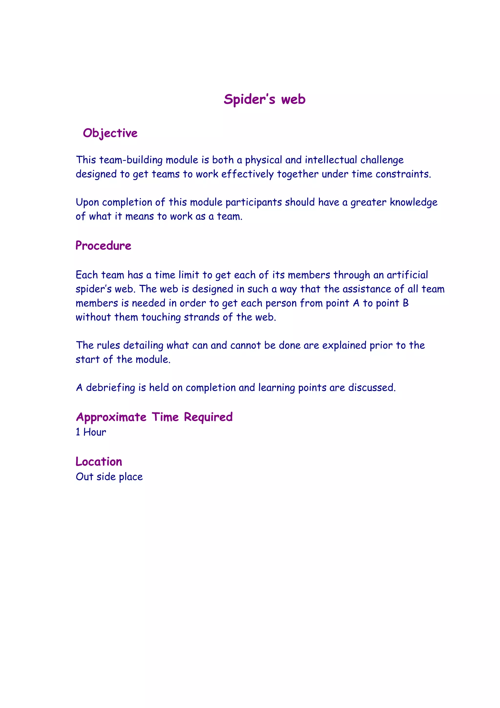 Spider’s web

 Objective

This team-building module is both a physical and intellectual challenge
designed to get teams to work effectively together under time constraints.

Upon completion of this module participants should have a greater knowledge
of what it means to work as a team.

Procedure

Each team has a time limit to get each of its members through an artificial
spider’s web. The web is designed in such a way that the assistance of all team
members is needed in order to get each person from point A to point B
without them touching strands of the web.

The rules detailing what can and cannot be done are explained prior to the
start of the module.

A debriefing is held on completion and learning points are discussed.

Approximate Time Required
1 Hour

Location
Out side place
 