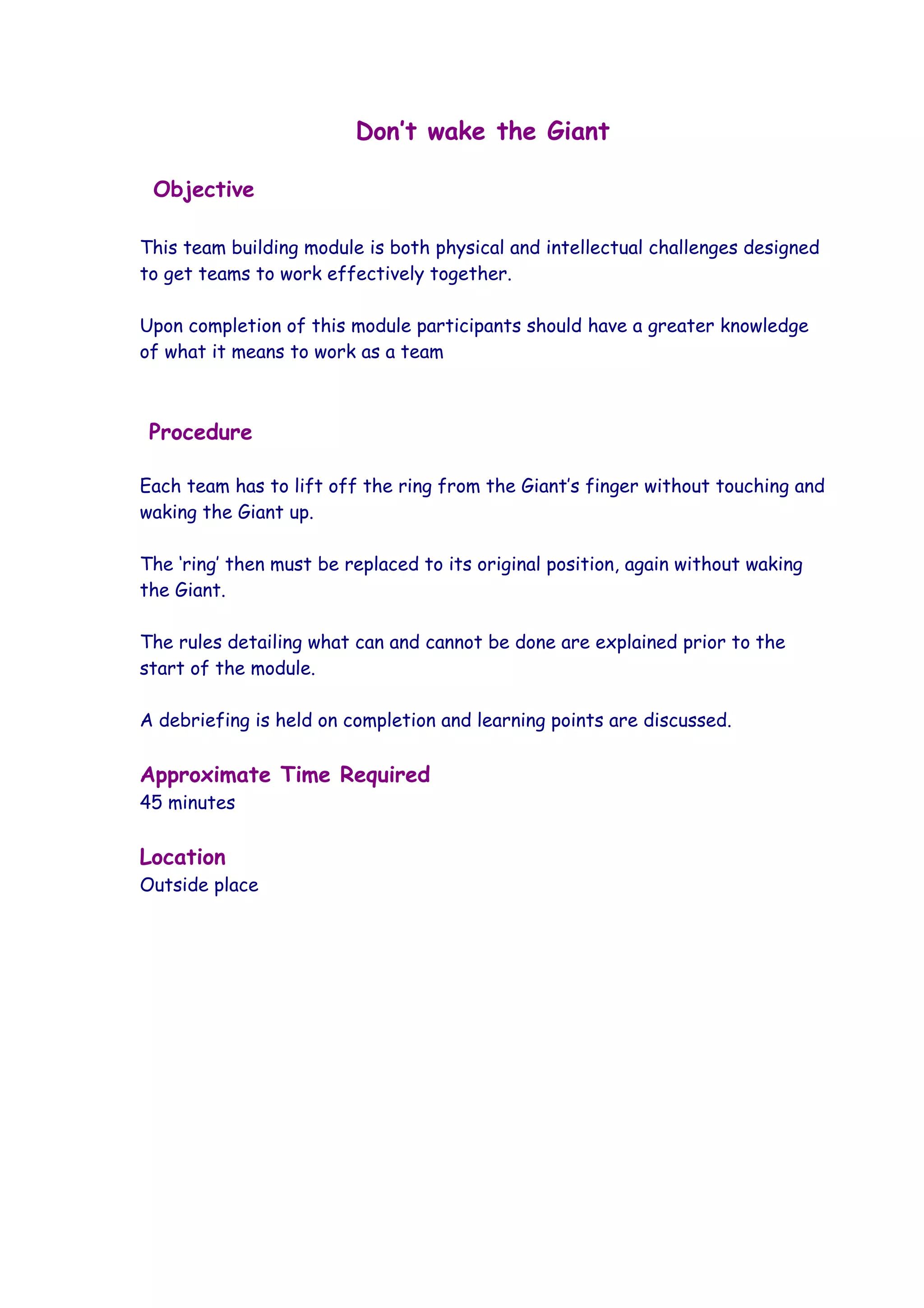 Don’t wake the Giant

 Objective

This team building module is both physical and intellectual challenges designed
to get teams to work effectively together.

Upon completion of this module participants should have a greater knowledge
of what it means to work as a team



 Procedure

Each team has to lift off the ring from the Giant’s finger without touching and
waking the Giant up.

The ‘ring’ then must be replaced to its original position, again without waking
the Giant.

The rules detailing what can and cannot be done are explained prior to the
start of the module.

A debriefing is held on completion and learning points are discussed.

Approximate Time Required
45 minutes

Location
Outside place
 