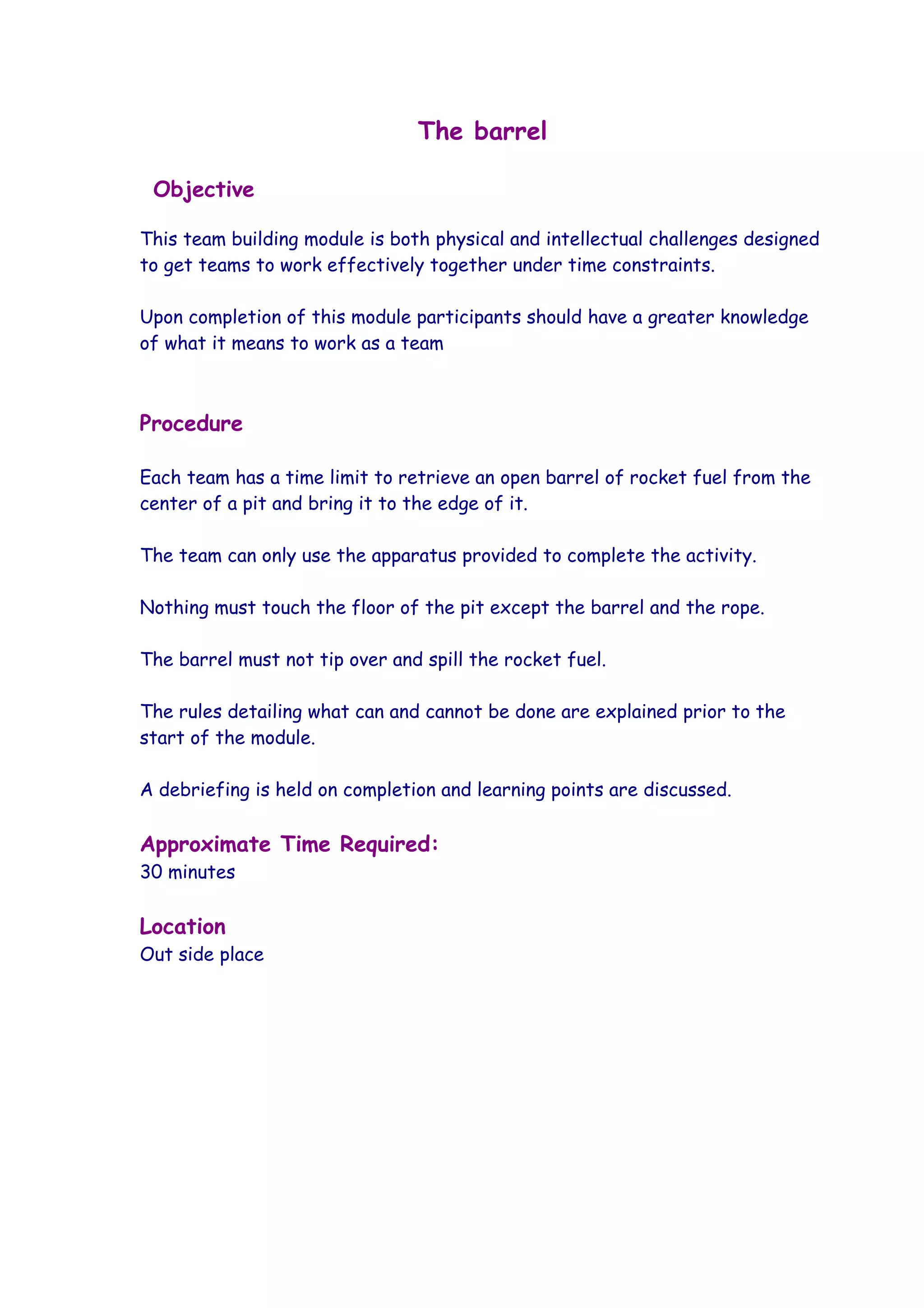 The barrel

 Objective

This team building module is both physical and intellectual challenges designed
to get teams to work effectively together under time constraints.

Upon completion of this module participants should have a greater knowledge
of what it means to work as a team



Procedure

Each team has a time limit to retrieve an open barrel of rocket fuel from the
center of a pit and bring it to the edge of it.

The team can only use the apparatus provided to complete the activity.

Nothing must touch the floor of the pit except the barrel and the rope.

The barrel must not tip over and spill the rocket fuel.

The rules detailing what can and cannot be done are explained prior to the
start of the module.

A debriefing is held on completion and learning points are discussed.

Approximate Time Required:
30 minutes

Location
Out side place
 