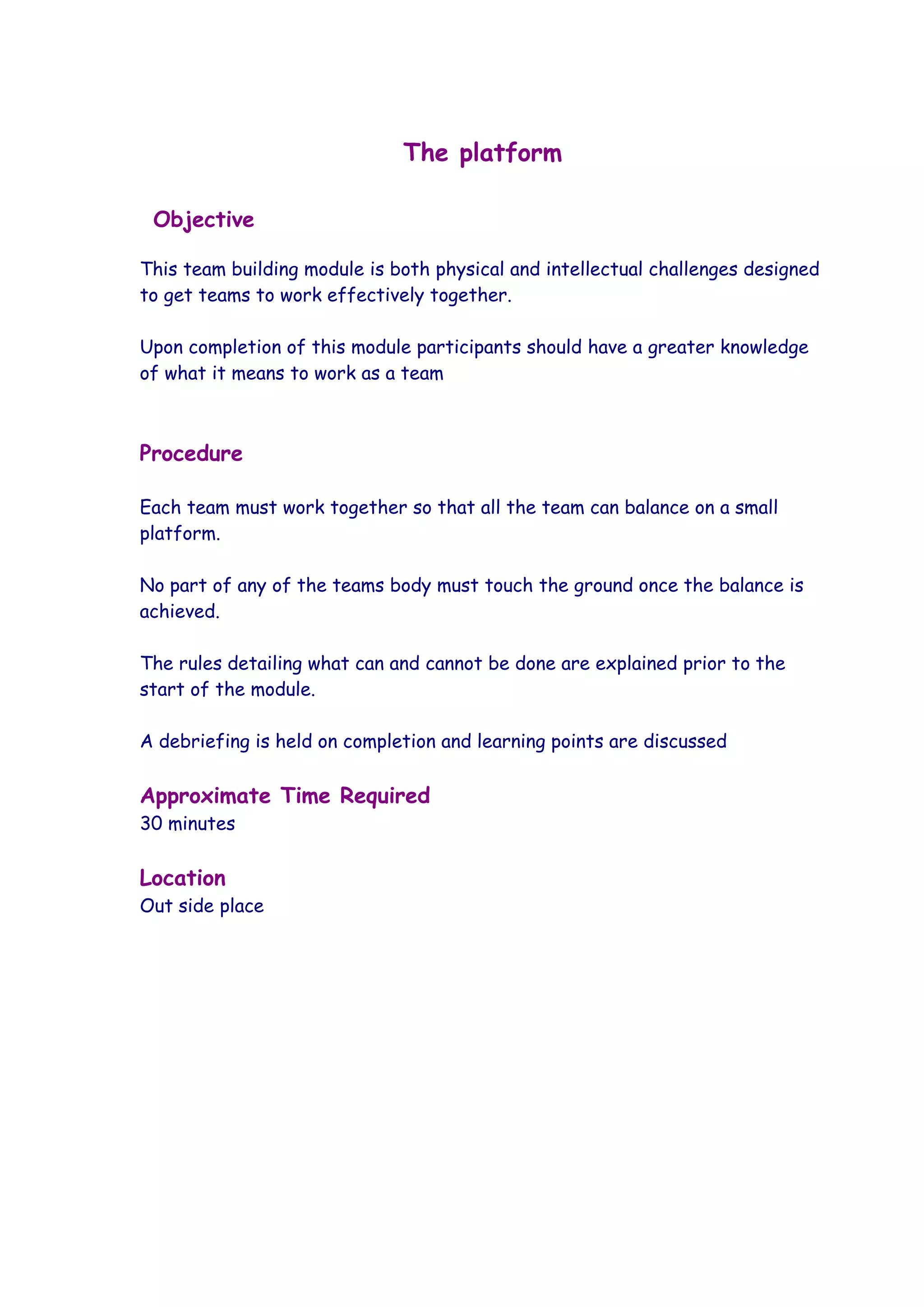 The platform

 Objective

This team building module is both physical and intellectual challenges designed
to get teams to work effectively together.

Upon completion of this module participants should have a greater knowledge
of what it means to work as a team



Procedure

Each team must work together so that all the team can balance on a small
platform.

No part of any of the teams body must touch the ground once the balance is
achieved.

The rules detailing what can and cannot be done are explained prior to the
start of the module.

A debriefing is held on completion and learning points are discussed

Approximate Time Required
30 minutes

Location
Out side place
 