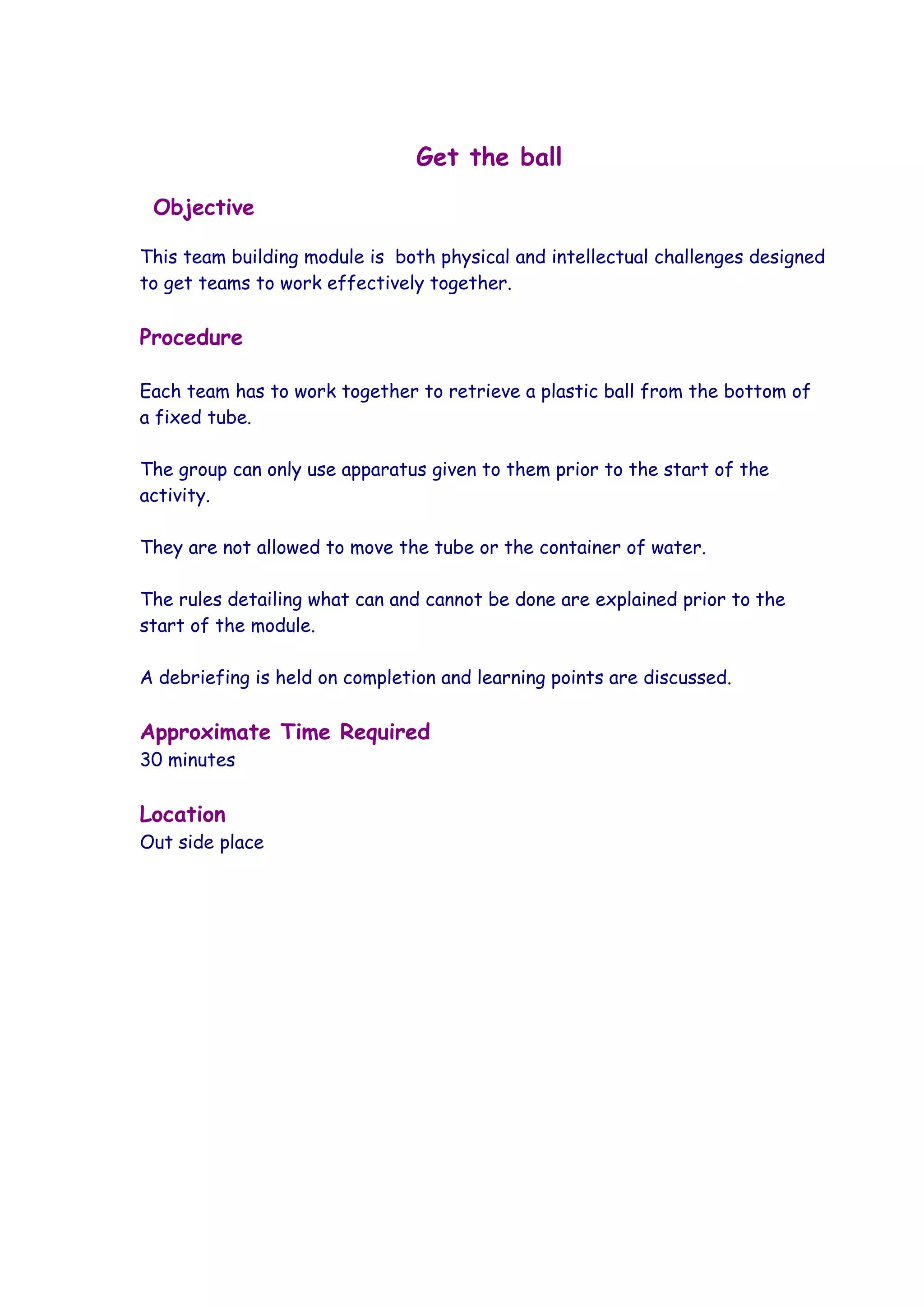 Get the ball
 Objective

This team building module is both physical and intellectual challenges designed
to get teams to work effectively together.

Procedure

Each team has to work together to retrieve a plastic ball from the bottom of
a fixed tube.

The group can only use apparatus given to them prior to the start of the
activity.

They are not allowed to move the tube or the container of water.

The rules detailing what can and cannot be done are explained prior to the
start of the module.

A debriefing is held on completion and learning points are discussed.

Approximate Time Required
30 minutes

Location
Out side place
 