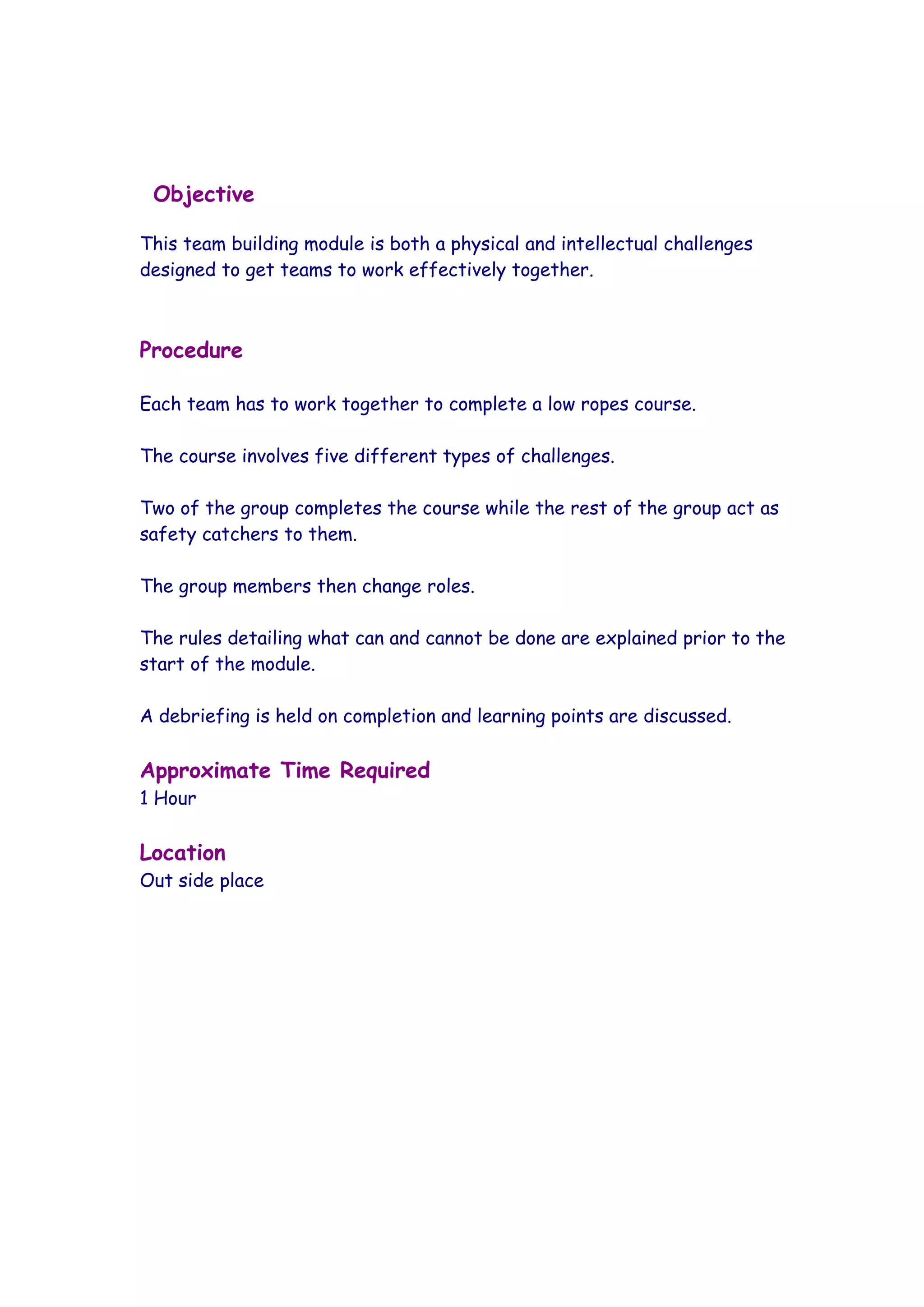 Objective

This team building module is both a physical and intellectual challenges
designed to get teams to work effectively together.



Procedure

Each team has to work together to complete a low ropes course.

The course involves five different types of challenges.

Two of the group completes the course while the rest of the group act as
safety catchers to them.

The group members then change roles.

The rules detailing what can and cannot be done are explained prior to the
start of the module.

A debriefing is held on completion and learning points are discussed.

Approximate Time Required
1 Hour

Location
Out side place
 