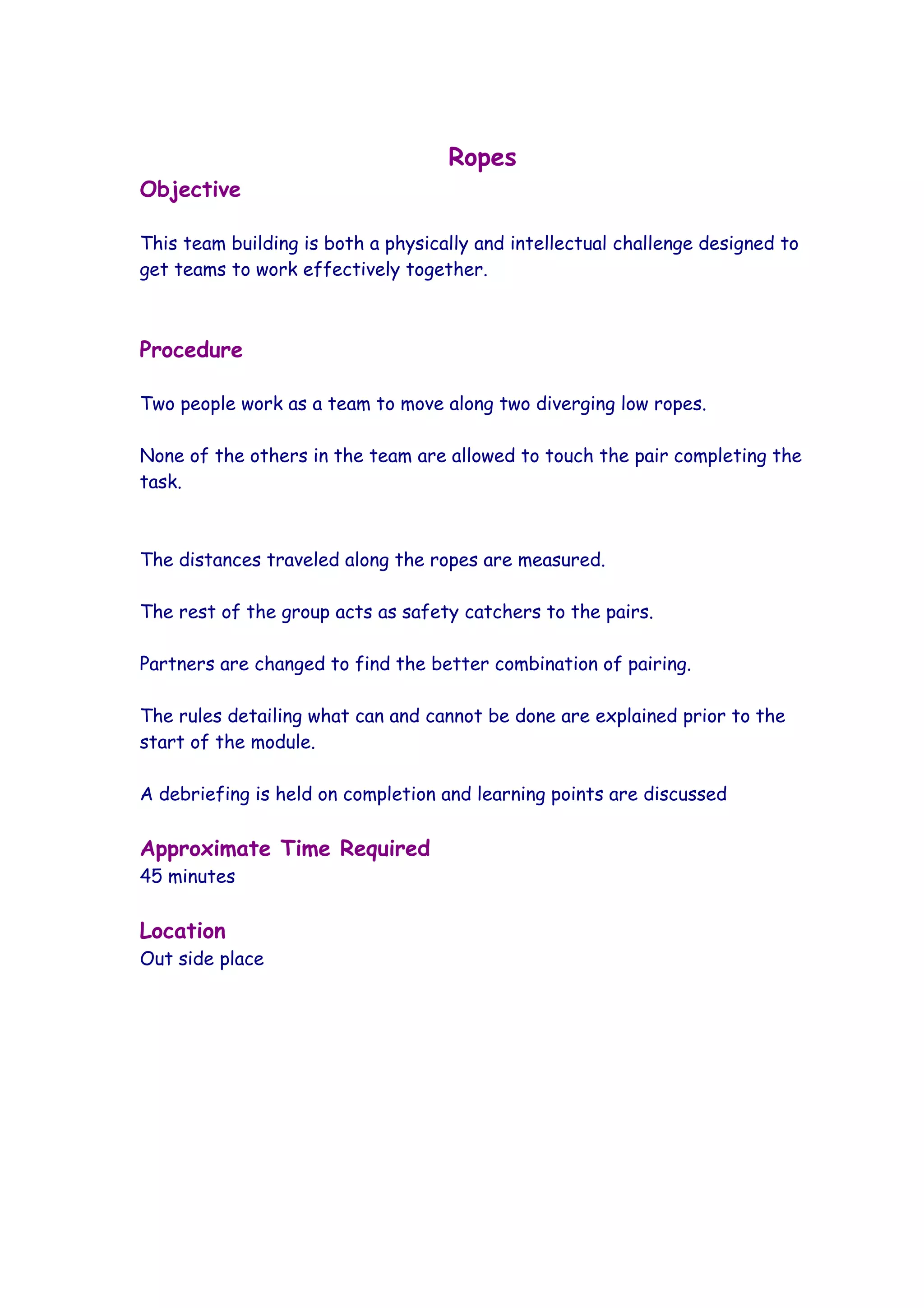 Ropes
Objective

This team building is both a physically and intellectual challenge designed to
get teams to work effectively together.



Procedure

Two people work as a team to move along two diverging low ropes.

None of the others in the team are allowed to touch the pair completing the
task.



The distances traveled along the ropes are measured.

The rest of the group acts as safety catchers to the pairs.

Partners are changed to find the better combination of pairing.

The rules detailing what can and cannot be done are explained prior to the
start of the module.

A debriefing is held on completion and learning points are discussed

Approximate Time Required
45 minutes

Location
Out side place
 