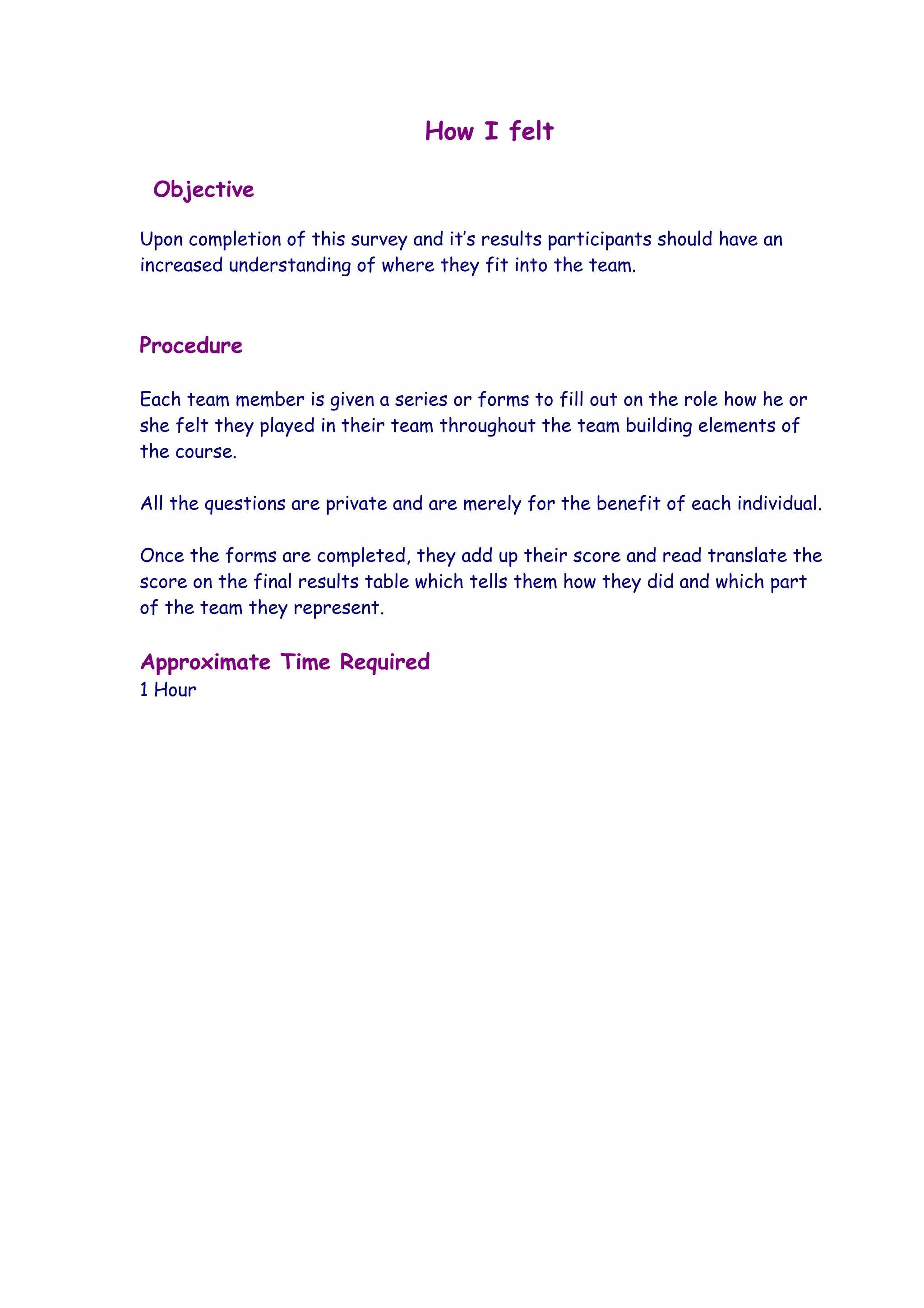 How I felt

 Objective

Upon completion of this survey and it’s results participants should have an
increased understanding of where they fit into the team.



Procedure

Each team member is given a series or forms to fill out on the role how he or
she felt they played in their team throughout the team building elements of
the course.

All the questions are private and are merely for the benefit of each individual.

Once the forms are completed, they add up their score and read translate the
score on the final results table which tells them how they did and which part
of the team they represent.

Approximate Time Required
1 Hour
 