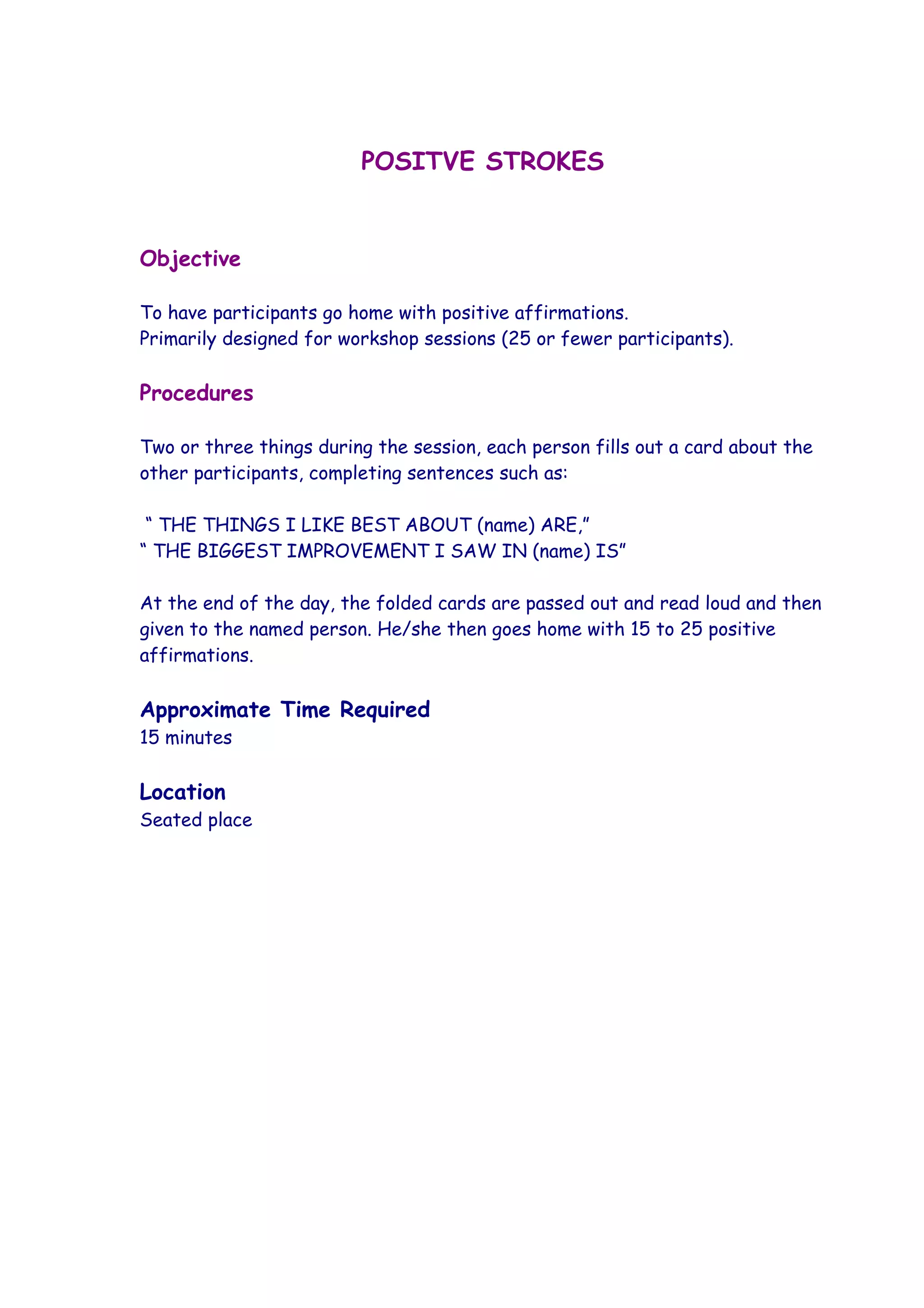 POSITVE STROKES


Objective

To have participants go home with positive affirmations.
Primarily designed for workshop sessions (25 or fewer participants).

Procedures

Two or three things during the session, each person fills out a card about the
other participants, completing sentences such as:

 “ THE THINGS I LIKE BEST ABOUT (name) ARE,”
“ THE BIGGEST IMPROVEMENT I SAW IN (name) IS”

At the end of the day, the folded cards are passed out and read loud and then
given to the named person. He/she then goes home with 15 to 25 positive
affirmations.

Approximate Time Required
15 minutes

Location
Seated place
 