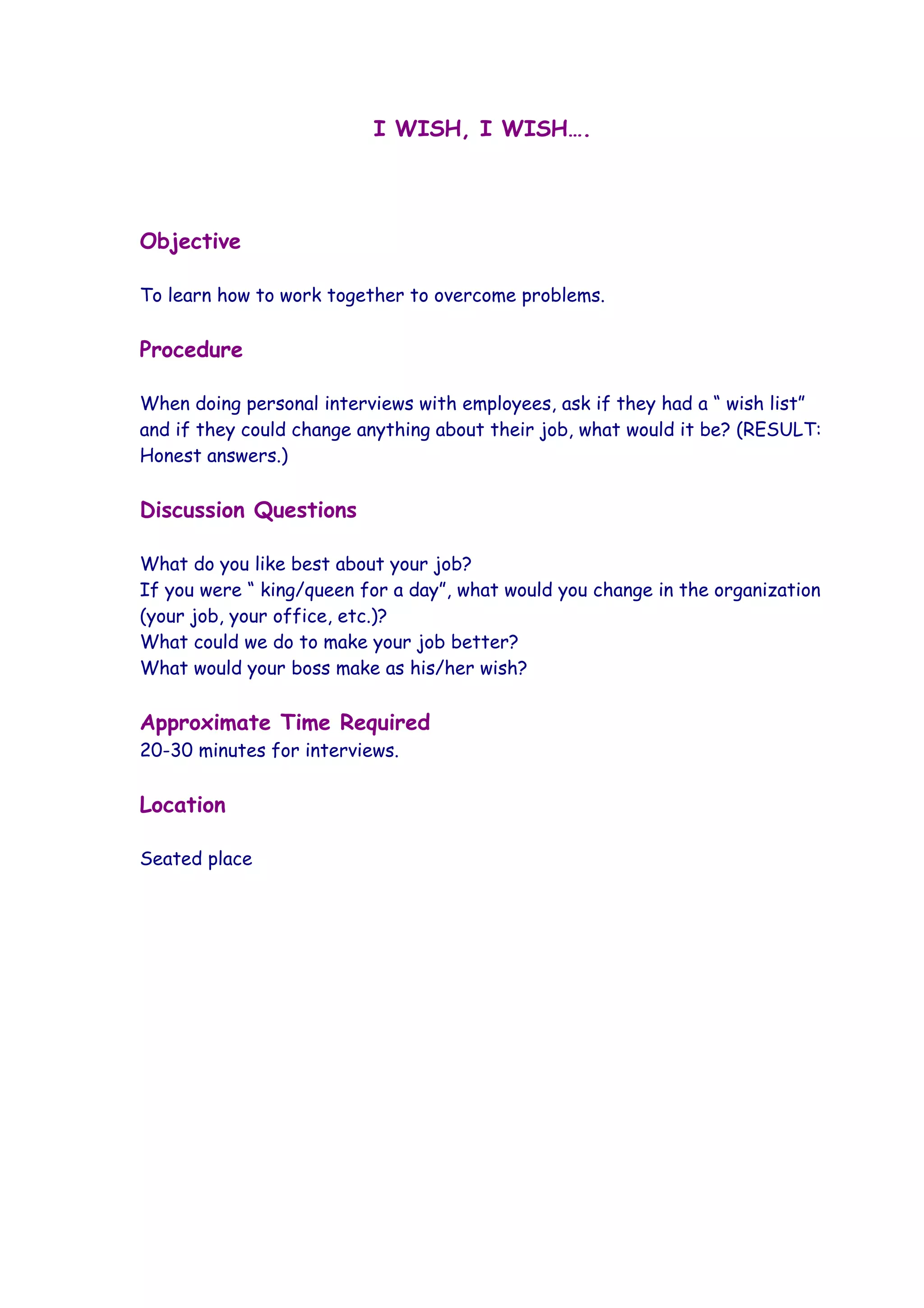 I WISH, I WISH….




Objective

To learn how to work together to overcome problems.

Procedure

When doing personal interviews with employees, ask if they had a “ wish list”
and if they could change anything about their job, what would it be? (RESULT:
Honest answers.)

Discussion Questions

What do you like best about your job?
If you were “ king/queen for a day”, what would you change in the organization
(your job, your office, etc.)?
What could we do to make your job better?
What would your boss make as his/her wish?

Approximate Time Required
20-30 minutes for interviews.

Location

Seated place
 