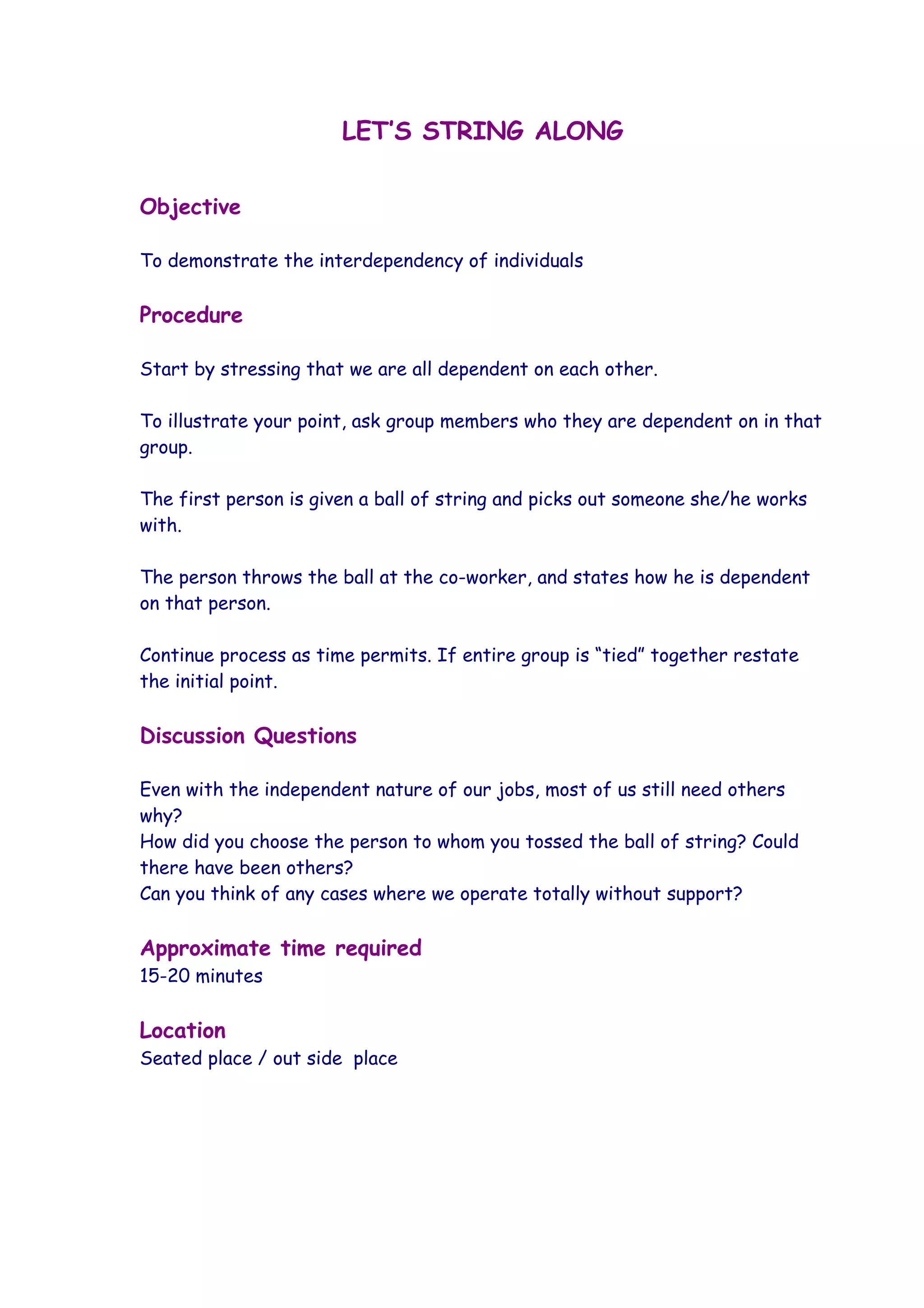 LET’S STRING ALONG


Objective

To demonstrate the interdependency of individuals

Procedure

Start by stressing that we are all dependent on each other.

To illustrate your point, ask group members who they are dependent on in that
group.

The first person is given a ball of string and picks out someone she/he works
with.

The person throws the ball at the co-worker, and states how he is dependent
on that person.

Continue process as time permits. If entire group is “tied” together restate
the initial point.

Discussion Questions

Even with the independent nature of our jobs, most of us still need others
why?
How did you choose the person to whom you tossed the ball of string? Could
there have been others?
Can you think of any cases where we operate totally without support?

Approximate time required
15-20 minutes

Location
Seated place / out side place
 