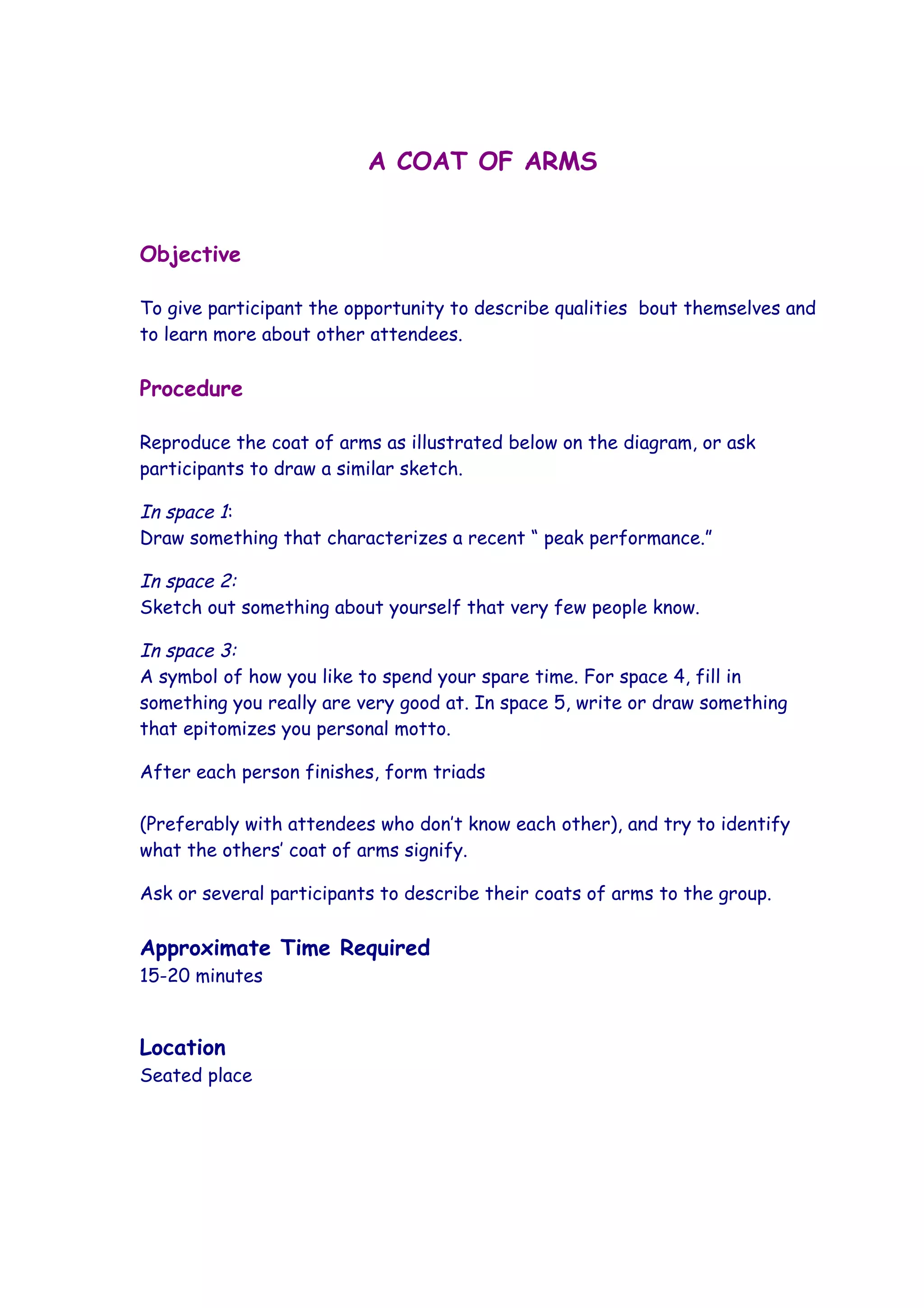 A COAT OF ARMS


Objective

To give participant the opportunity to describe qualities bout themselves and
to learn more about other attendees.

Procedure

Reproduce the coat of arms as illustrated below on the diagram, or ask
participants to draw a similar sketch.

In space 1:
Draw something that characterizes a recent “ peak performance.”

In space 2:
Sketch out something about yourself that very few people know.

In space 3:
A symbol of how you like to spend your spare time. For space 4, fill in
something you really are very good at. In space 5, write or draw something
that epitomizes you personal motto.

After each person finishes, form triads

(Preferably with attendees who don’t know each other), and try to identify
what the others’ coat of arms signify.

Ask or several participants to describe their coats of arms to the group.

Approximate Time Required
15-20 minutes


Location
Seated place
 