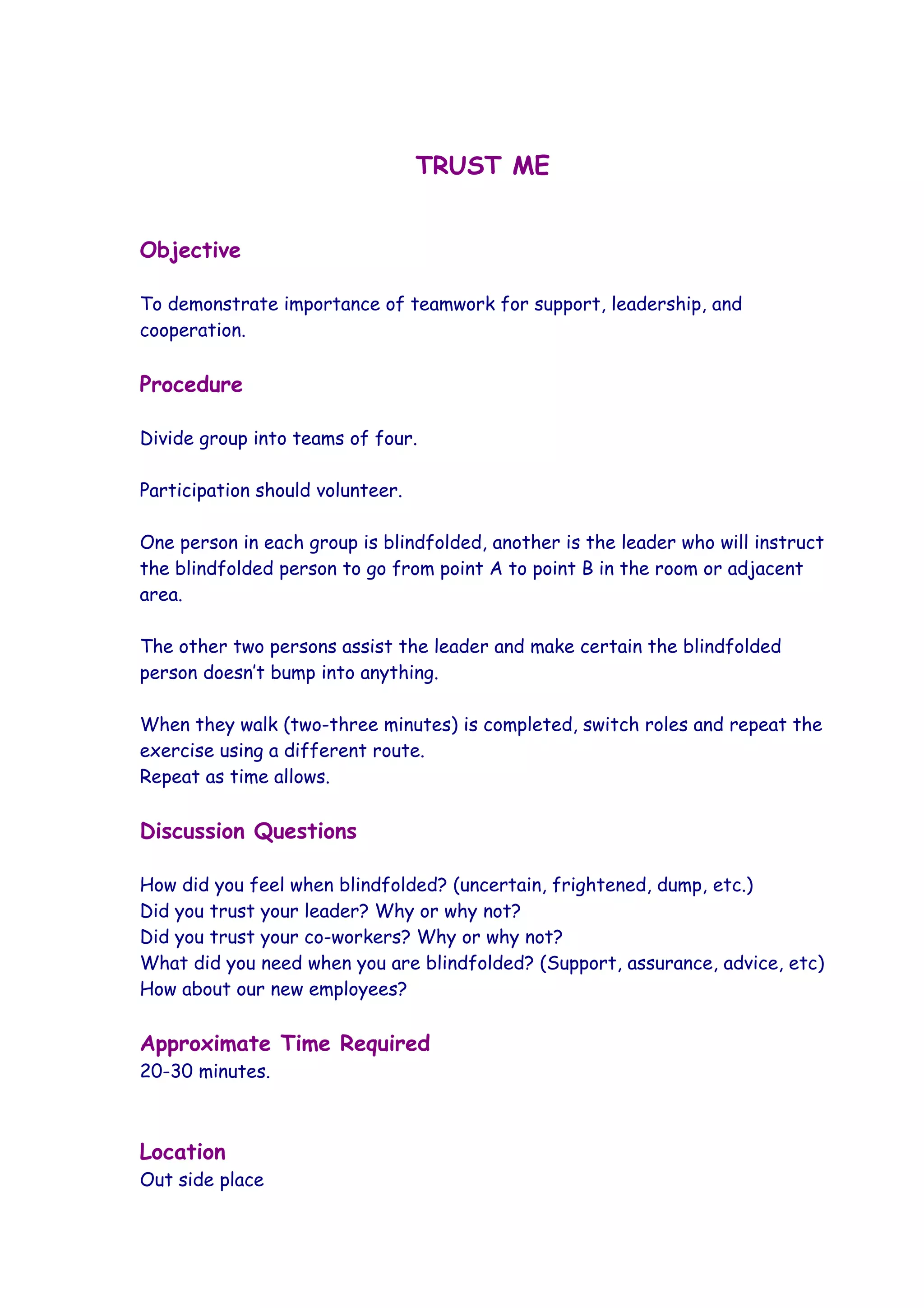 TRUST ME


Objective

To demonstrate importance of teamwork for support, leadership, and
cooperation.

Procedure

Divide group into teams of four.

Participation should volunteer.

One person in each group is blindfolded, another is the leader who will instruct
the blindfolded person to go from point A to point B in the room or adjacent
area.

The other two persons assist the leader and make certain the blindfolded
person doesn’t bump into anything.

When they walk (two-three minutes) is completed, switch roles and repeat the
exercise using a different route.
Repeat as time allows.

Discussion Questions

How did you feel when blindfolded? (uncertain, frightened, dump, etc.)
Did you trust your leader? Why or why not?
Did you trust your co-workers? Why or why not?
What did you need when you are blindfolded? (Support, assurance, advice, etc)
How about our new employees?

Approximate Time Required
20-30 minutes.



Location
Out side place
 