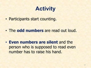 Activity
• Participants start counting.
• The odd numbers are read out loud.
• Even numbers are silent and the
person who is supposed to read even
number has to raise his hand.
13
 
