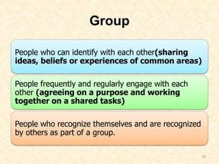 Group
People who can identify with each other(sharing
ideas, beliefs or experiences of common areas)
People frequently and regularly engage with each
other (agreeing on a purpose and working
together on a shared tasks)
People who recognize themselves and are recognized
by others as part of a group.
16
 