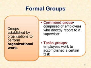 Formal Groups
• Command group-
comprised of employees
who directly report to a
supervisor
• Tasks groups-
employees work to
accomplished a certain
task
Groups
established by
organizations to
perform
organizational
work.
20
 