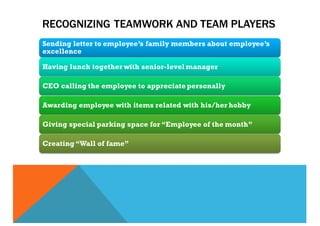 RECOGNIZING TEAMWORK AND TEAM PLAYERS
Sending letter to employee’s family members about employee’s
excellence
Having lunch together with senior-level manager
CEO calling the employee to appreciate personally
Awarding employee with items related with his/her hobby
Giving special parking space for “Employee of the month”
Creating “Wall of fame”
 